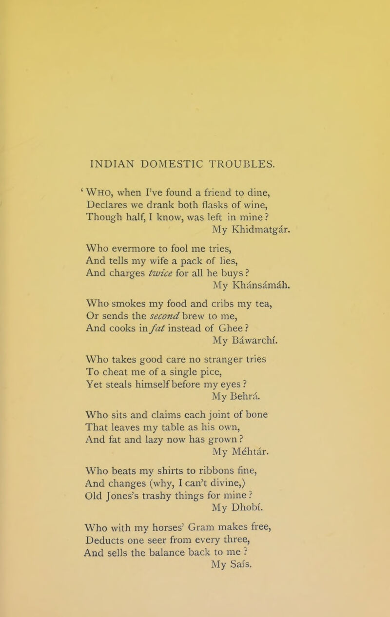 ‘Who, when I’ve found a friend to dine, Declares we drank both flasks of wine, Though half, I know, was left in mine ? My Khidmatgar. Who evermore to fool me tries, And tells my wife a pack of lies, And charges twice for all he buys ? My Khansamah. Who smokes my food and cribs my tea, Or sends the second brew to me, And cooks in fat instead of Ghee ? My Bdwarchf. Who takes good care no stranger tries To cheat me of a single pice, Yet steals himself before my eyes ? My Behrd. Who sits and claims each joint of bone That leaves my table as his own, And fat and lazy now has grown ? My Mehtar. Who beats my shirts to ribbons fine, And changes (why, I can’t divine,) Old Jones’s trashy things for mine? My Dhobi. Who with my horses’ Gram makes free, Deducts one seer from every three, And sells the balance back to me ? My Sals.