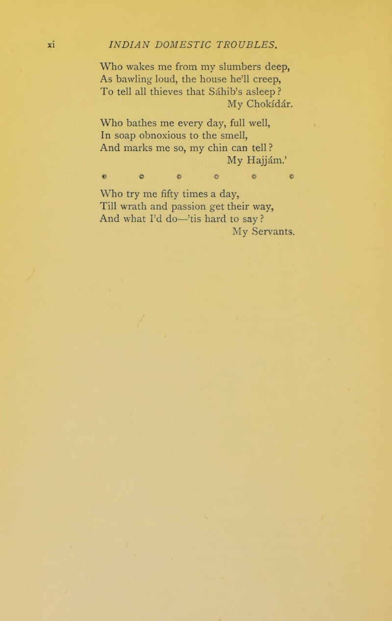 Who wakes me from my slumbers deep, As bawling loud, the house he’ll creep, To tell all thieves that Sdhib’s asleep ? My Choklddr. Who bathes me every day, full well, In soap obnoxious to the smell, And marks me so, my chin can tell ? My Hajjdm.’ * c Who try me fifty times a day, Till wrath and passion get their way, And what I’d do—’tis hard to say ? My Servants.