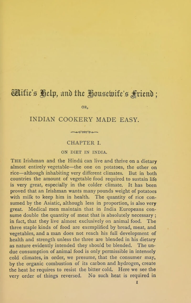 Stifies Ddp, mxb the gousetoife’s Jfrienti; OR, INDIAN COOKERY MADE EASY. CHAPTER I. ON DIET IN INDIA. THE Irishman and the Hindu can live and thrive on a dietary almost entirely vegetable—the one on potatoes, the other on rice—although inhabiting very different climates. But in both countries the amount of vegetable food required to sustain life is very great, especially in the colder climate. It has been proved that an Irishman wants many pounds weight of potatoes with milk to keep him in health. The quantity of rice con- sumed by the Asiatic, although less in proportion, is also very great. Medical men maintain that in India Europeans con- sume double the quantity of meat that is absolutely necessary ; in fact, that they live almost exclusively on animal food. The three staple kinds of food are exemplified by bread, meat, and vegetables, and a man does not reach his full development of health and strength unless the three are blended in his dietary as nature evidently intended they should be blended. The un- due consumption of animal food is only permissible in intensely cold climates, in order, we presume, that the consumer may, by the organic combustion of its carbon and hydrogen, create the heat he requires to resist the bitter cold. Here we see the very order of things reversed. No such heat is required in