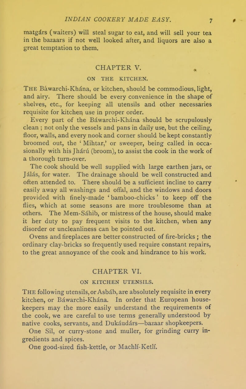 matgdrs (waiters) will steal sugar to eat, and will sell your tea in the bazaars if not well looked after, and liquors are also a great temptation to them. CHAPTER V. * ON THE KITCHEN. The Bawarchi-Khdna, or kitchen, should be commodious, light, and airy. There should be every convenience in the shape of shelves, etc., for keeping all utensils and other necessaries requisite for kitchen use in proper order. Every part of the Bdwarchi-Khdna should be scrupulously clean ; not only the vessels and pans in daily use, but the ceiling, floor, walls, and every nook and corner should be kept constantly broomed out, the ‘ Mihtar,’ or sweeper, being called in occa- sionally with his Jhd.ru (broom), to assist the cook in the work of a thorough turn-over. The cook should be well supplied with large earthen jars, or Jdlds, for water. The drainage should be well constructed and often attended to. There should be a sufficient incline to carry easily away all washings and offal, and the windows and doors provided with finely-made ‘bamboo-chicks’ to keep off the flies, which at some seasons are more troublesome than at others. The Mem-Sdhib, or mistress of the house, should make it her duty to pay frequent visits to the kitchen, when any disorder or uncleanliness can be pointed out. Ovens and fireplaces are better constructed of fire-bricks ; the ordinary clay-bricks so frequently used require constant repairs, to the great annoyance of the cook and hindrance to his work. CHAPTER VI. ON KITCHEN UTENSILS. The following utensils,or Asbdb, are absolutely requisite in every kitchen, or Bdwarchi-Khdna. In order that European house- keepers may the more easily understand the requirements of the cook, we are careful to use terms generally understood by native cooks, servants, and Dukduddrs—bazaar shopkeepers. One Sil, or curry-stone and muller, for grinding curry in- gredients and spices. One good-sized fish-kettle, or Machlf-Ketlf.