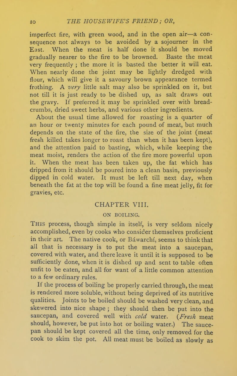 imperfect fire, with green wood, and in the open air—a con- sequence not always to be avoided by a sojourner in the East. When the meat is half done it should be moved gradually nearer to the fire to be browned. Baste the meat very frequently ; the more it is basted the better it will eat. When nearly done the joint may be lightly dredged with flour, which will give it a savoury brown appearance termed frothing. A very little salt may also be sprinkled on it, but not till it is just ready to be dished up, as salt draws out the gravy. If preferred it may be sprinkled over with bread- crumbs, dried sweet herbs, and various other ingredients. About the usual time allowed for roasting is a quarter of an hour or twenty minutes for each pound of meat, but much depends on the state of the fire, the size of the joint (meat fresh killed takes longer to roast than when it has been kept), and the attention paid to basting, which, while keeping the meat moist, renders the action of the fire more powerful upon it. When the meat has been taken up, the fat which has dripped from it should be poured into a clean basin, previously dipped in cold water. It must be left till next day, when beneath the fat at the top will be found a fine meat jelly, fit for gravies, etc. CHAPTER VIII. ON BOILING. This process, though simple in itself, is very seldom nicely accomplished, even by cooks who consider themselves proficient in their art. The native cook, or Bdwarchf, seems to think that all that is necessary is to put the meat into a saucepan, covered with water, and there leave it until it is supposed to be sufficiently done, when it is dished up and sent to table often unfit to be eaten, and all for want of a little common attention to a few ordinary rules. If the process of boiling be properly carried through, the meat is rendered more soluble, without being deprived of its nutritive qualities. Joints to be boiled should be washed very clean, and skewered into nice shape ; they should then be put into the saucepan, and covered well with cold water. (Fresh meat should, however, be put into hot or boiling water.) The sauce- pan should be kept covered all the time, only removed for the cook to skim the pot. All meat must be boiled as slowly as