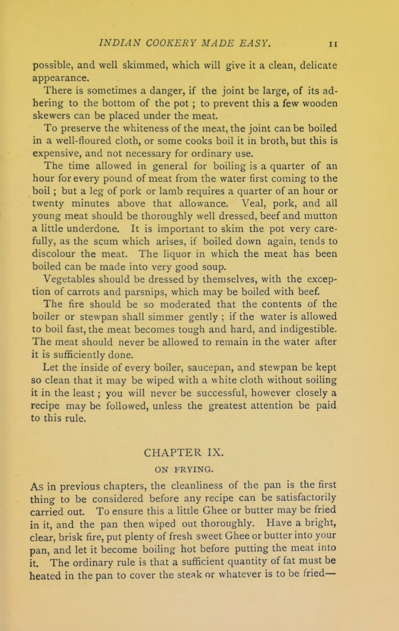 possible, and well skimmed, which will give it a clean, delicate appearance. There is sometimes a danger, if the joint be large, of its ad- hering to the bottom of the pot ; to prevent this a few wooden skewers can be placed under the meat. To preserve the whiteness of the meat, the joint can be boiled in a well-floured cloth, or some cooks boil it in broth, but this is expensive, and not necessary for ordinary use. The time allowed in general for boiling is a quarter of an hour for every pound of meat from the water first coming to the boil ; but a leg of pork or lamb requires a quarter of an hour or twenty minutes above that allowance. Veal, pork, and all young meat should be thoroughly well dressed, beef and mutton a little underdone. It is important to skim the pot very care- fully, as the scum which arises, if boiled down again, tends to discolour the meat. The liquor in which the meat has been boiled can be made into very good soup. Vegetables should be dressed by themselves, with the excep- tion of carrots and parsnips, which may be boiled with beef. The fire should be so moderated that the contents of the boiler or stewpan shall simmer gently ; if the water is allowed to boil fast, the meat becomes tough and hard, and indigestible. The meat should never be allowed to remain in the water after it is sufficiently done. Let the inside of every boiler, saucepan, and stewpan be kept so clean that it may be wiped with a white cloth without soiling it in the least; you will never be successful, however closely a recipe may be followed, unless the greatest attention be paid to this rule. CHAPTER IX. ON FRYING. As in previous chapters, the cleanliness of the pan is the first thing to be considered before any recipe can be satisfactorily carried out. To ensure this a little Ghee or butter may be fried in it, and the pan then wiped out thoroughly. Have a bright, clear, brisk fire, put plenty of fresh sweet Ghee or butter into your pan, and let it become boiling hot before putting the meat into it. The ordinary rule is that a sufficient quantity of fat must be heated in the pan to cover the steak or whatever is to be fried—