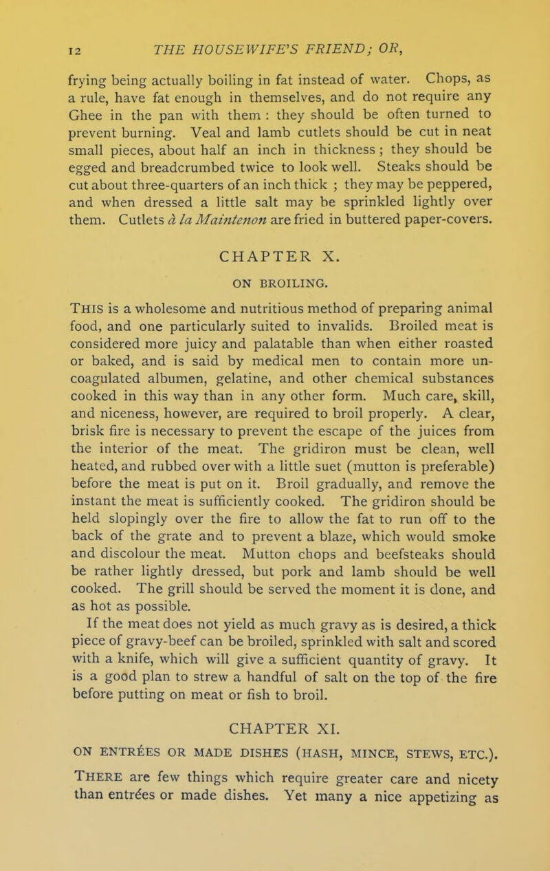 frying being actually boiling in fat instead of water. Chops, as a rule, have fat enough in themselves, and do not require any Ghee in the pan with them : they should be often turned to prevent burning. Veal and lamb cutlets should be cut in neat small pieces, about half an inch in thickness ; they should be egged and breadcrumbed twice to look well. Steaks should be cut about three-quarters of an inch thick ; they may be peppered, and when dressed a little salt may be sprinkled lightly over them. Cutlets d la Maintenon are fried in buttered paper-covers. CHAPTER X. ON BROILING. This is a wholesome and nutritious method of preparing animal food, and one particularly suited to invalids. Broiled meat is considered more juicy and palatable than when either roasted or baked, and is said by medical men to contain more un- coagulated albumen, gelatine, and other chemical substances cooked in this way than in any other form. Much care, skill, and niceness, however, are required to broil properly. A clear, brisk fire is necessary to prevent the escape of the juices from the interior of the meat. The gridiron must be clean, well heated, and rubbed over with a little suet (mutton is preferable) before the meat is put on it. Broil gradually, and remove the instant the meat is sufficiently cooked. The gridiron should be held slopingly over the fire to allow the fat to run off to the back of the grate and to prevent a blaze, which would smoke and discolour the meat. Mutton chops and beefsteaks should be rather lightly dressed, but pork and lamb should be well cooked. The grill should be served the moment it is done, and as hot as possible. If the meat does not yield as much gravy as is desired, a thick piece of gravy-beef can be broiled, sprinkled with salt and scored with a knife, which will give a sufficient quantity of gravy. It is a good plan to strew a handful of salt on the top of the fire before putting on meat or fish to broil. CHAPTER XI. ON ENTRIES OR MADE DISHES (HASH, MINCE, STEWS, ETC.). There are few things which require greater care and nicety than entries or made dishes. Yet many a nice appetizing as