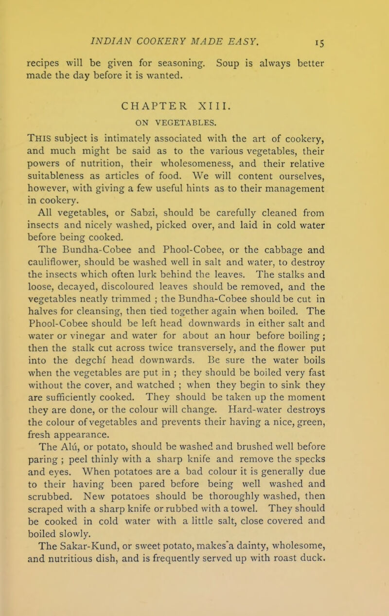 recipes will be given for seasoning. Soup is always better made the day before it is wanted. CHAPTER XIII. ON VEGETABLES. This subject is intimately associated with the art of cookery, and much might be said as to the various vegetables, their powers of nutrition, their wholesomeness, and their relative suitableness as articles of food. We will content ourselves, however, with giving a few useful hints as to their management in cookery. All vegetables, or Sabzi, should be carefully cleaned from insects and nicely washed, picked over, and laid in cold water before being cooked. The Bundha-Cobee and Phool-Cobee, or the cabbage and cauliflower, should be washed well in salt and water, to destroy the insects which often lurk behind the leaves. The stalks and loose, decayed, discoloured leaves should be removed, and the vegetables neatly trimmed ; the Bundha-Cobee should be cut in halves for cleansing, then tied together again when boiled. The Phool-Cobee should be left head downwards in either salt and water or vinegar and water for about an hour before boiling; then the stalk cut across twice transversely, and the flower put into the degchf head downwards. Be sure the water boils w’hen the vegetables are put in ; they should be boiled very fast without the cover, and watched ; when they begin to sink they are sufficiently cooked. They should be taken up the moment they are done, or the colour will change. Hard-water destroys the colour of vegetables and prevents their having a nice, green, fresh appearance. The Alii, or potato, should be washed and brushed well before paring ; peel thinly with a sharp knife and remove the specks and eyes. When potatoes are a bad colour it is generally due to their having been pared before being well washed and scrubbed. New potatoes should be thoroughly washed, then scraped with a sharp knife or rubbed with a towel. They should be cooked in cold water with a little salt, close covered and boiled slowly. The Sakar-Kund, or sweet potato, makes'a dainty, wholesome, and nutritious dish, and is frequently served up with roast duck.