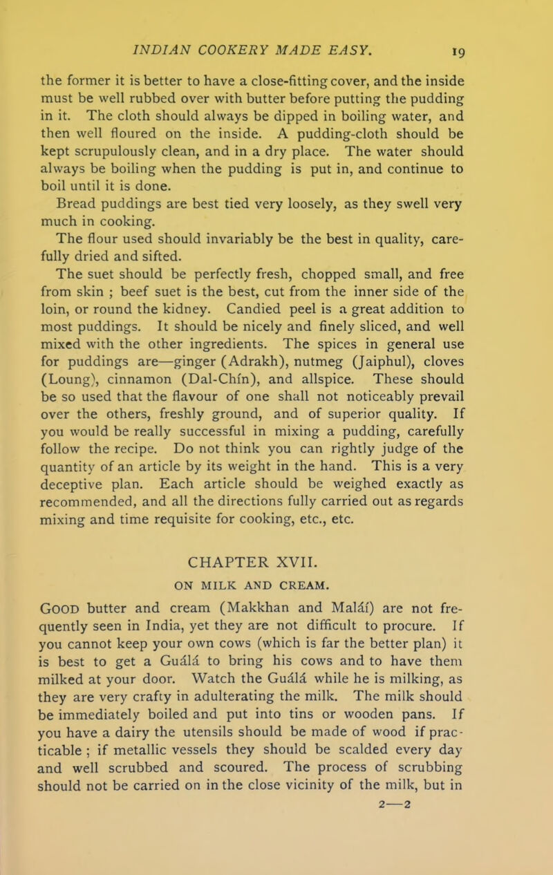 the former it is better to have a close-fitting cover, and the inside must be well rubbed over with butter before putting the pudding in it. The cloth should always be dipped in boiling water, and then well floured on the inside. A pudding-cloth should be kept scrupulously clean, and in a dry place. The water should always be boiling when the pudding is put in, and continue to boil until it is done. Bread puddings are best tied very loosely, as they swell very much in cooking. The flour used should invariably be the best in quality, care- fully dried and sifted. The suet should be perfectly fresh, chopped small, and free from skin ; beef suet is the best, cut from the inner side of the loin, or round the kidney. Candied peel is a great addition to most puddings. It should be nicely and finely sliced, and well mixed with the other ingredients. The spices in general use for puddings are—ginger (Adrakh), nutmeg (Jaiphul), cloves (Loung), cinnamon (Dal-Chfn), and allspice. These should be so used that the flavour of one shall not noticeably prevail over the others, freshly ground, and of superior quality. If you would be really successful in mixing a pudding, carefully follow the recipe. Do not think you can rightly judge of the quantity of an article by its weight in the hand. This is a very deceptive plan. Each article should be weighed exactly as recommended, and all the directions fully carried out as regards mixing and time requisite for cooking, etc., etc. CHAPTER XVII. ON MILK AND CREAM. GOOD butter and cream (Makkhan and Maldf) are not fre- quently seen in India, yet they are not difficult to procure. If you cannot keep your own cows (which is far the better plan) it is best to get a Gudld to bring his cows and to have them milked at your door. Watch the Gudld while he is milking, as they are very crafty in adulterating the milk. The milk should be immediately boiled and put into tins or wooden pans. If you have a dairy the utensils should be made of wood if prac- ticable ; if metallic vessels they should be scalded every day and well scrubbed and scoured. The process of scrubbing should not be carried on in the close vicinity of the milk, but in 2—2