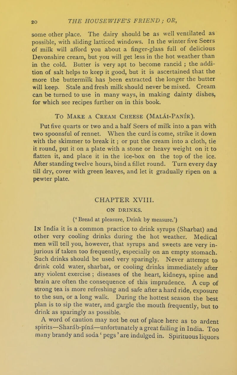 some other place. The dairy should be as well ventilated as possible, with sliding latticed windows. In the winter five Seers of milk will afford you about a finger-glass full of delicious Devonshire cream, but you will get less in the hot weather than in the cold. Butter is very apt to become rancid ; the addi- tion of salt helps to keep it good, but it is ascertained that the more the buttermilk has been extracted the longer the butter will keep. Stale and fresh milk should never be mixed. Cream can be turned to use in many ways, in making dainty dishes, for which see recipes further on in this book. To Make a Cream Cheese (Malai-Pani'r). Put five quarts or two and a half Seers of milk into a pan with two spoonsful of rennet. When the curd is come, strike it down with the skimmer to break it ; or put the cream into a cloth, tie it round, put it on a plate with a stone or heavy weight on it to flatten it, and place it in the ice-box on the top of the ice. After standing twelve hours, bind a fillet round. Turn every day till dry, cover with green leaves, and let it gradually ripen on a pewter plate. CHAPTER XVIII. ON DRINKS. (‘Bread at pleasure, Drink by measure.’) In India it is a common practice to drink syrups (Sharbat) and other very cooling drinks during the hot weather. Medical men will tell you, however, that syrups and sweets are very in- jurious if taken too frequently, especially on an empty stomach. Such drinks should be used very sparingly. Never attempt to drink cold water, sharbat, or cooling drinks immediately after any violent exercise ; diseases of the heart, kidneys, spine and brain are often the consequence of this imprudence. A cup of strong tea is more refreshing and safe after a hard ride, exposure to the sun, or a long walk. During the hottest season the best plan is to sip the water, and gargle the mouth frequently, but to drink as sparingly as possible. A word of caution may not be out of place here as to ardent spirits—Shardb-pfnd—unfortunately a great failing in India. Too many brandy and soda ‘ pegs ’ are indulged in. Spirituous liquors