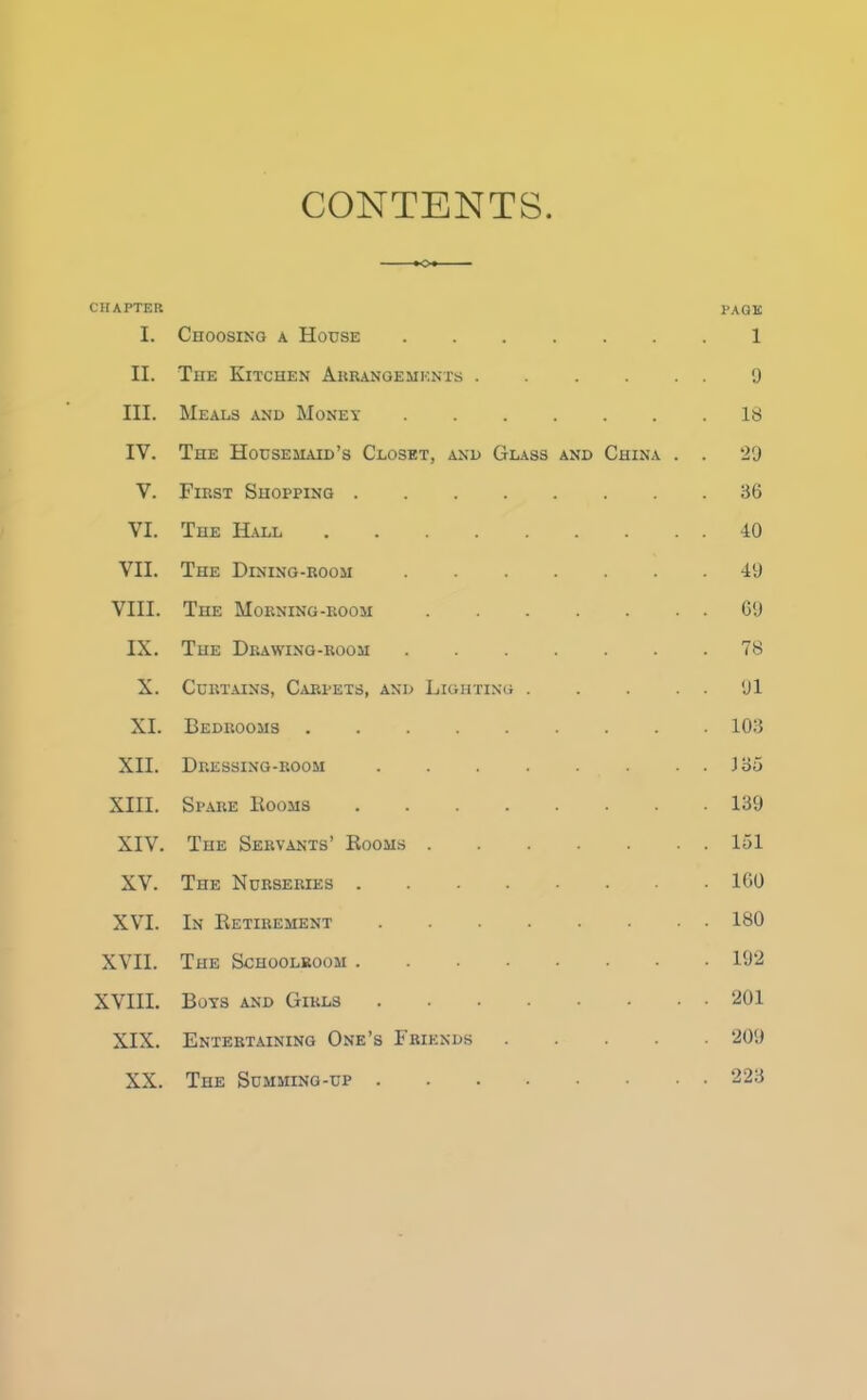 CONTENTS CHAPTER PAGE I. Choosing a House 1 II. The Kitchen Arrangements 9 III. Meals and Money 18 IV. The Housemaid’s Closet, and Glass and China . . 29 V. First Shopping 36 VI. The Hall 40 VII. The Dining-room 49 VIII. The Morning-room 69 IX. The Drawing-room 78 X. Curtains, Carpets, and Lighting 91 XI. Bedrooms 103 XII. Dressing-room J 35 XIII. Spare Booms 139 XIV. The Servants’ Rooms 151 XV. The Nurseries 160 XVI. In Retirement 180 XVII. The Schoolroom 192 XVIII. Boys and Girls 201 XIX. Entertaining One’s Friends 209 XX. The Summing-up . 223