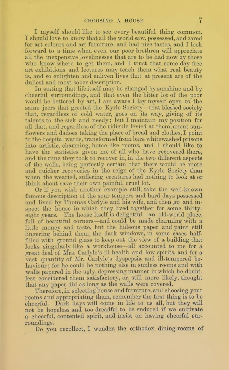 I myself should like to see every beautiful thing common. I should love to know that all the world saw, possessed, and cared for art colours and art furniture, and had nice tastes, and I look forward to a time when even our poor brethren will appreciate all the inexpensive lovelinesses that are to be had now by those who know where to get them, and I trust that some day free art exhibitions and lectures may teach them what real beauty is, and so enlighten and enliven lives that at present are of the dullest and most sober description. In stating that life itself may be changed by sunshine and by cheerful surroundings, and that even the bitter lot of the poor would be bettered by art, I am aware I lay myself open to the same jeers that greeted the Kyrle Society—that blessed society that, regardless of cold water, goes on its way, giving of its talents to the sick and needy; but I maintain my position for all that, and regardless of the ridicule levied at them, anent sun- Howers and dadoes taking the place of bread and clothes, I point to the hospital wards, transformed from bare whitewashed prisons into artistic, charming, home-like rooms, and I should like to have the statistics given me of all who have recovered there, and the time they took to recover in, in the two different aspects of the walls, being perfectly certain that there would be more and quicker recoveries in the reign of the Kyrle Society than when the wearied, suffering creatures had nothing to look at or think about save their own painful, cruel lot. Or if you wish another example still, take the well-known famous description of the sour tempers and hard days possessed and lived by Thomas Carlyle and his wife, and then go and in- spect the house in which they lived together for some thirty- eight years. The house itself is delightful—an old-world place, full of beautiful corners—and could be made charming with a little money and taste, but the hideous paper and paint still lingering behind them, the dark windows, in some cases half- filled with ground glass to keep out the view of a building that looks singularly like a workhouse—all accounted to me for a great deal of Mrs. Carlyle’s ill-health and low spirits, and for a vast quantity of Mr. Carlyle’s dyspepsia and ill-tempered be- haviour ; for he could be nothing else in sunless rooms and with walls papered in the ugly, depressing manner in which he doubt- less considered them satisfactory, or, still more likely, thought that any paper did as long as the walls were covered. Therefore, in selecting house and furniture, and choosing your rooms and appropriating them, remember the first thing is to be cheerful. Dark days will come in life to us all, but they will not be hopeless and too dreadful to be endured if we cultivate a cheerful, contented spirit, and insist on having cheerful sur- roundings. Do you recollect, I wonder, the orthodox dining-rooms of