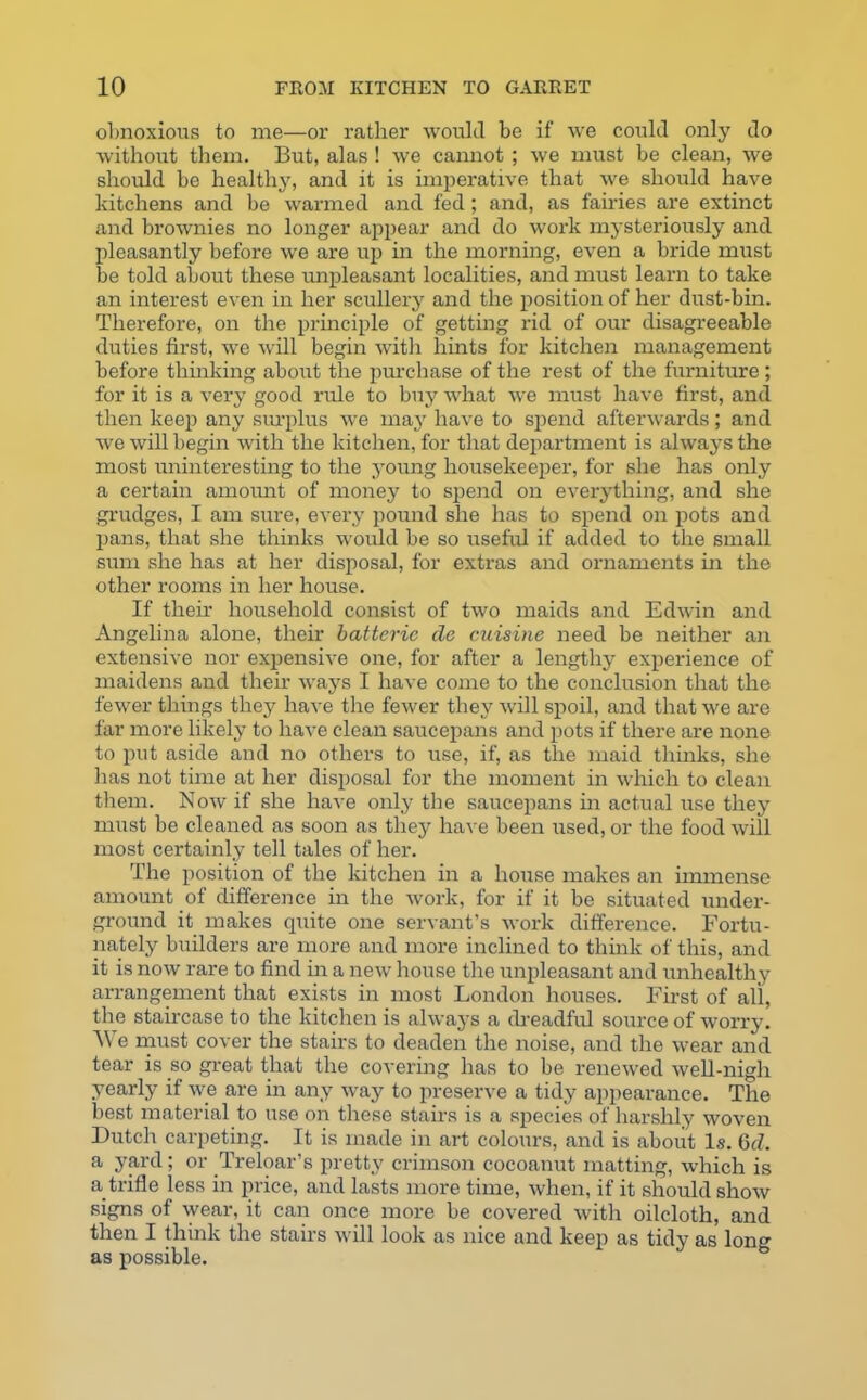 obnoxious to me—or rather would be if we could only do without them. But, alas ! we cannot ; we must be clean, we should be healthy, and it is imperative that we should have kitchens and be warmed and fed; and, as fairies are extinct and brownies no longer appear and do work mysteriously and pleasantly before we are up in the morning, even a bride must be told about these unpleasant localities, and must learn to take an interest even in her scullery and the position of her dust-bin. Therefore, on the principle of getting rid of our disagreeable duties first, we will begin with hints for kitchen management before thinking about the purchase of the rest of the furniture; for it is a very good rule to buy what we must have first, and then keep any surplus we may have to spend afterwards; and we will begin with the kitchen, for that department is always the most uninteresting to the young housekeeper, for she has only a certain amount of money to spend on everything, and she grudges, I am sure, every pound she has to spend on pots and pans, that she thinks would be so useful if added to the small sum she has at her disposal, for extras and ornaments in the other rooms in her house. If their household consist of two maids and Edwin and Angelina alone, their batteric de cuisine need be neither an extensive nor expensive one, for after a lengthy experience of maidens and their ways I have come to the conclusion that the fewer things they have the fewer they will spoil, and that we are far more likely to have clean saucepans and pots if there are none to put aside and no others to use, if, as the maid thinks, she has not time at her disposal for the moment in which to clean them. Now if she have only the saucepans in actual use they must be cleaned as soon as they have been used, or the food will most certainly tell tales of her. The position of the kitchen in a house makes an immense amount of difference in the work, for if it be situated under- ground it makes quite one servant’s work difference. Fortu- nately builders are more and more inclined to think of this, and it is now rare to find in a new house the unpleasant and unhealthy arrangement that exists in most London houses. First of all, the staircase to the kitchen is always a dreadful source of worry. e must cover the stairs to deaden the noise, and the wear and tear is so great that the covering has to be renewed well-nigh yearly if we are in any way to preserve a tidy appearance. The best material to use on these stairs is a species of harshly woven Dutch carpeting. It is made in art colours, and is about Is. 6cZ. a yard; or Treloar’s pretty crimson cocoanut matting, which is a_ trifle less in price, and lasts more time, when, if it should show signs of wear, it can once more be covered with oilcloth, and then I think the stairs will look as nice and keep as tidy as lon» as possible.