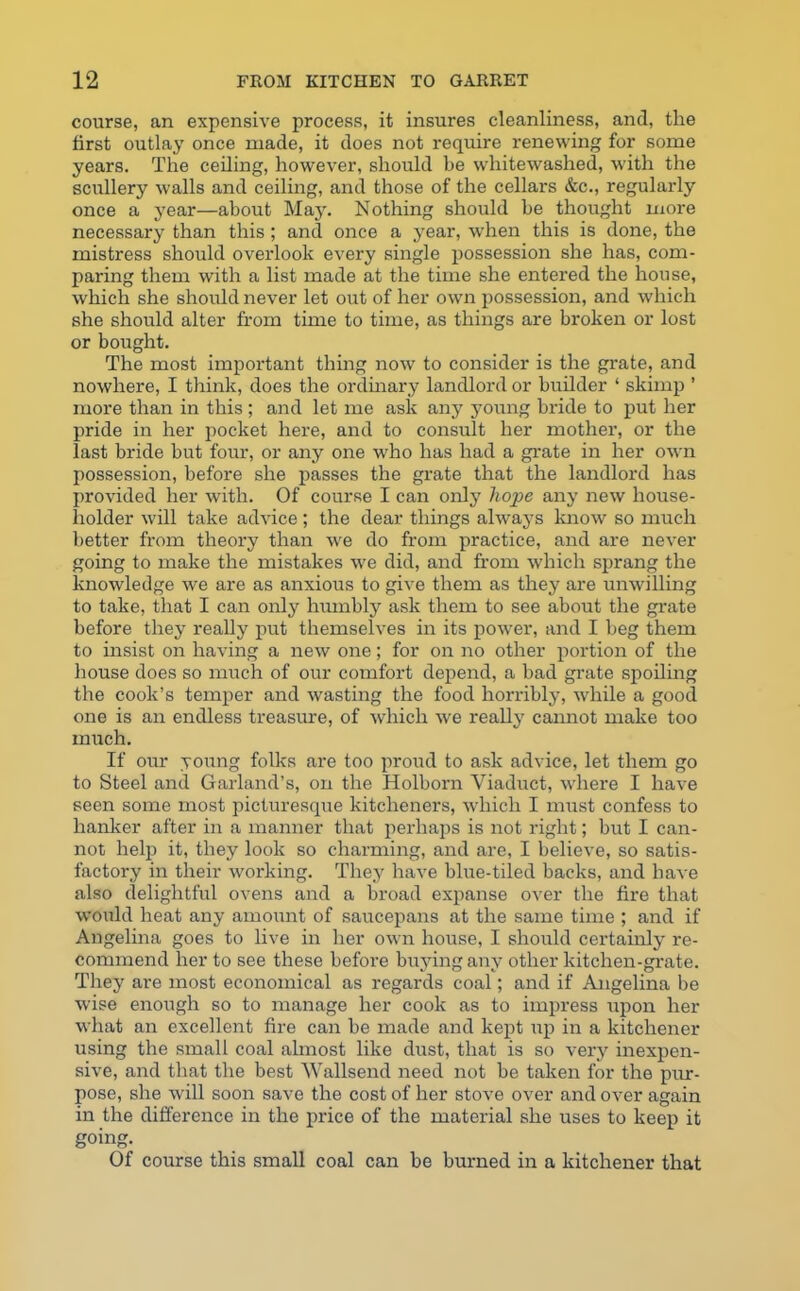 course, an expensive process, it insures cleanliness, and, the first outlay once made, it does not require renewing for some years. The ceiling, however, should be whitewashed, with the scullery walls and ceiling, and those of the cellars &c., regularly once a year—about May. Nothing should be thought more necessary than this ; and once a year, when this is done, the mistress should overlook every single possession she has, com- paring them with a list made at the time she entered the house, which she should never let out of her own possession, and which she should alter from time to time, as things are broken or lost or bought. The most important thing now to consider is the grate, and nowhere, I think, does the ordinary landlord or builder ‘ skimp ’ more than in this ; and let me ask any young bride to put her pride in her pocket here, and to consult her mother, or the last bride but four, or any one who has had a grate in her own possession, before she passes the grate that the landlord has provided her with. Of course I can only hope any new house- holder will take advice ; the dear things always know so much better from theory than we do from practice, and are never going to make the mistakes we did, and from which sprang the knowledge we are as anxious to give them as they are unwilling to take, that I can only humbly ask them to see about the grate before they really put themselves in its power, and I beg them to insist on having a new one; for on no other portion of the house does so much of our comfort depend, a bad grate spoiling the cook’s temper and wasting the food horribly, while a good one is an endless treasure, of which we really camiot make too much. If our young folks are too proud to ask advice, let them go to Steel and Garland’s, on the Holborn Viaduct, where I have seen some most picturesque kitcheners, which I must confess to hanker after in a manner that perhaps is not right; but I can- not help it, they look so charming, and are, I believe, so satis- factory in their working. They have blue-tiled backs, and have also delightful ovens and a broad expanse over the fire that would heat any amount of saucepans at the same time ; and if Angelina goes to live in her own house, I should certainly re- commend her to see these before buying any other kitchen-grate. They are most economical as regards coal; and if Angelina be wise enough so to manage her cook as to impx-ess upon her what an excellent fire can be made and kept up in a kitchener using the small coal almost like dust, that is so very inexpen- sive, and that the best Wallsend need not be taken for the pur- pose, she will soon save the cost of her stove over and over again in the difference in the price of the material she uses to keep it going. Of course this small coal can be burned in a kitchener that