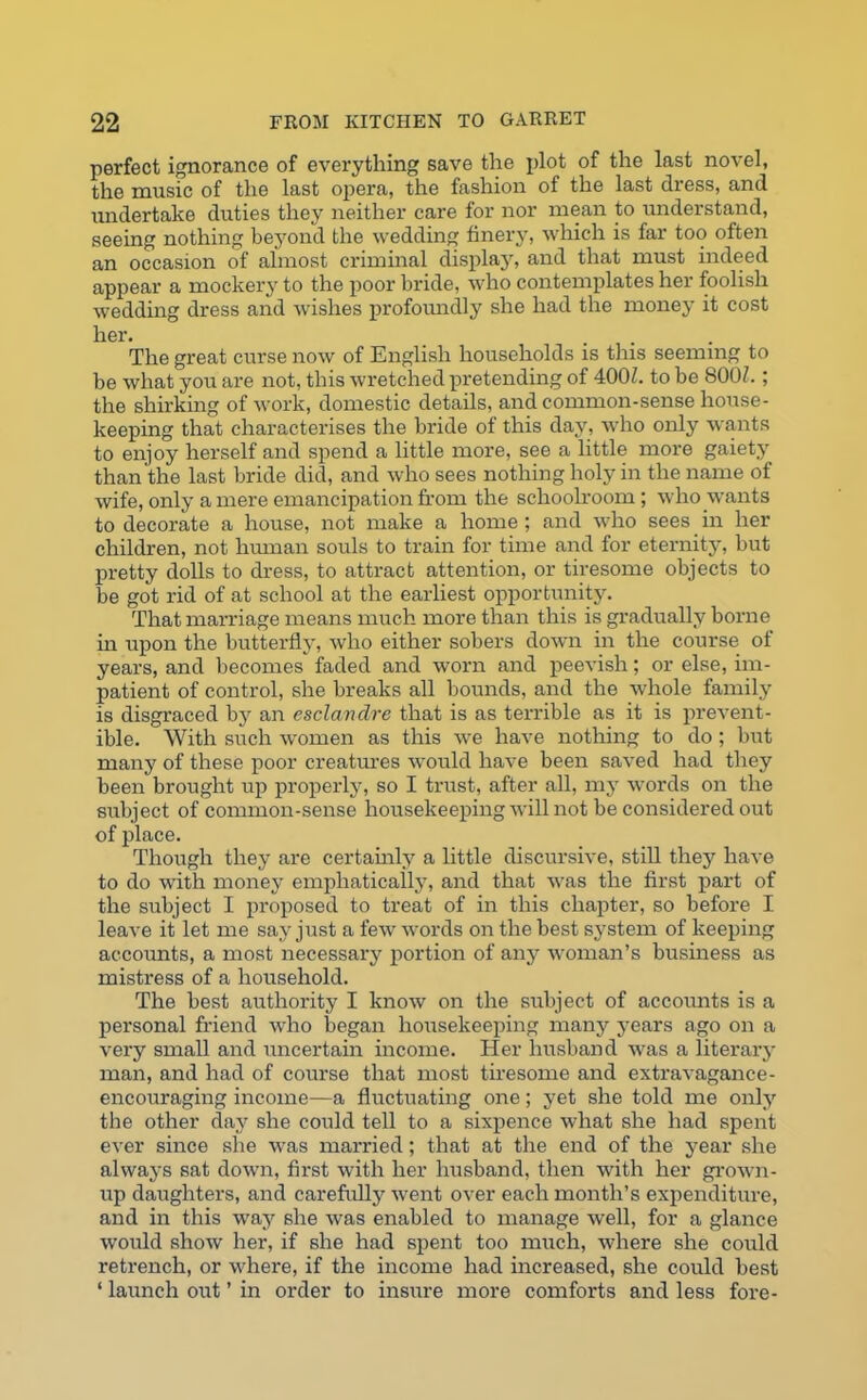 perfect ignorance of everything save the plot of the last novel, the music of the last opera, the fashion of the last dress, and undertake duties they neither care for nor mean to understand, seeing nothing beyond the wedding finery, which is far too often an occasion of almost criminal display, and that must indeed appear a mockery to the poor bride, who contemplates her foolish wedding dress and wishes profoundly she had the money it cost her. ... The great curse now of English households is this seeming to be what you are not, this wretched pretending of 400h to be 800Z.; the shirking of work, domestic details, and common-sense house- keeping that characterises the bride of this day, who only wants to enjoy herself and spend a little more, see a little more gaiety than the last bride did, and who sees nothing holy in the name of wife, only a mere emancipation from the schoolroom ; who wants to decorate a house, not make a home ; and who sees in her children, not human souls to train for time and for eternity, but pretty dolls to dress, to attract attention, or tiresome objects to be got rid of at school at the earliest opportunity. That marriage means much more than this is gradually borne in upon the butterfly, who either sobers down in the course of years, and becomes faded and worn and peevish; or else, im- patient of control, she breaks all bounds, and the whole family is disgraced by an esclandre that is as terrible as it is prevent- able. With such women as this we have nothing to do; but many of these poor creatures would have been saved had they been brought up properly, so I trust, after all, my words on the subject of common-sense housekeeping will not be considered out of place. Though they are certainly a little discursive, still they have to do with money emphatically, and that was the first part of the subject I proposed to treat of in this chapter, so before I leave it let me say just a few words on the best system of keeping accounts, a most necessary portion of any woman’s business as mistress of a household. The best authority I know on the subject of accounts is a personal friend who began housekeeping many years ago on a very small and uncertain income. Her husband was a literary man, and had of course that most tiresome and extravagance- encouraging income—a fluctuating one; yet she told me only the other day she could tell to a sixpence what she had spent ever since she was married; that at the end of the year she always sat down, first with her husband, then with her grown- up daughters, and carefully went over each month’s expenditure, and in this way she was enabled to manage well, for a glance would show her, if she had spent too much, where she could retrench, or where, if the income had increased, she could best ‘ launch out ’ in order to insure more comforts and less fore-