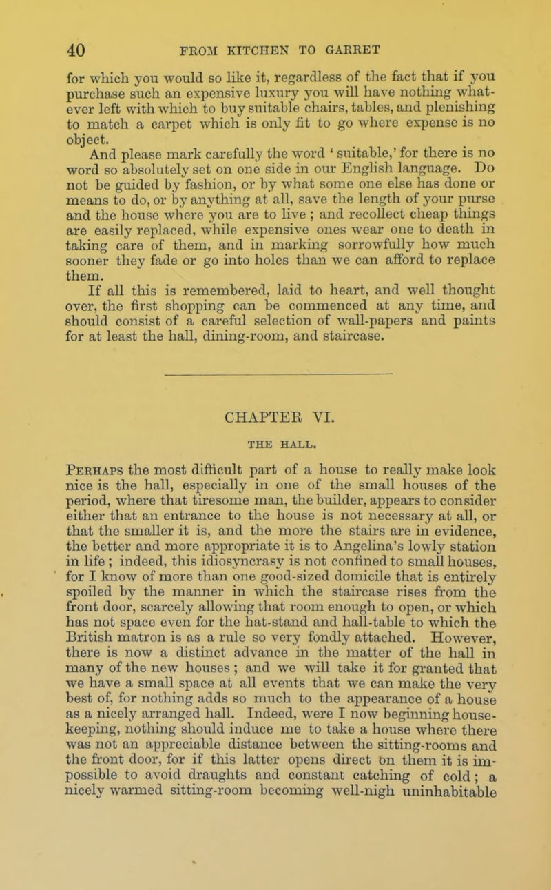 for which you would so like it, regardless of the fact that if you purchase such an expensive luxury you will have nothing what- ever left with which to buy suitable chairs, tables, and plenishing to match a carpet which is only fit to go where expense is no object. And please mark carefully the word ‘ suitable,’ for there is no word so absolutely set on one side in our English language. Do not be guided by fashion, or by what some one else has done or means to do, or by anything at all, save the length of your purse and the house where you are to live ; and recollect cheap things are easily replaced, while expensive ones wear one to death in taking care of them, and in marking sorrowfully how much sooner they fade or go into holes than we can afford to replace them. If all this is remembered, laid to heart, and well thought over, the first shopping can be commenced at any time, and should consist of a careful selection of wall-papers and paints for at least the hall, dining-room, and staircase. CHAPTER VI. THE HALL. Perhaps the most difficult part of a house to really make look nice is the hall, especially in one of the small houses of the period, where that tiresome man, the builder, appears to consider either that an entrance to the house is not necessary at all, or that the smaller it is, and the more the stairs are in evidence, the better and more appropriate it is to Angelina’s lowly station in life ; indeed, this idiosyncrasy is not confined to small houses, for I know of more than one good-sized domicile that is entirely spoiled by the manner in which the staircase rises from the front door, scarcely allowing that room enough to open, or which has not space even for the hat-stand and hall-table to which the British matron is as a rule so verj? fondly attached. However, there is now a distinct advance in the matter of the hall in many of the new houses ; and we will take it for granted that we have a small space at all events that we can make the very best of, for nothing adds so much to the appearance of a house as a nicely arranged hall. Indeed, were I now beginning house- keeping, nothing should induce me to take a house where there was not an appreciable distance between the sitting-rooms and the front door, for if this latter opens direct on them it is im- possible to avoid draughts and constant catching of cold; a nicely warmed sitting-room becoming well-nigh uninhabitable