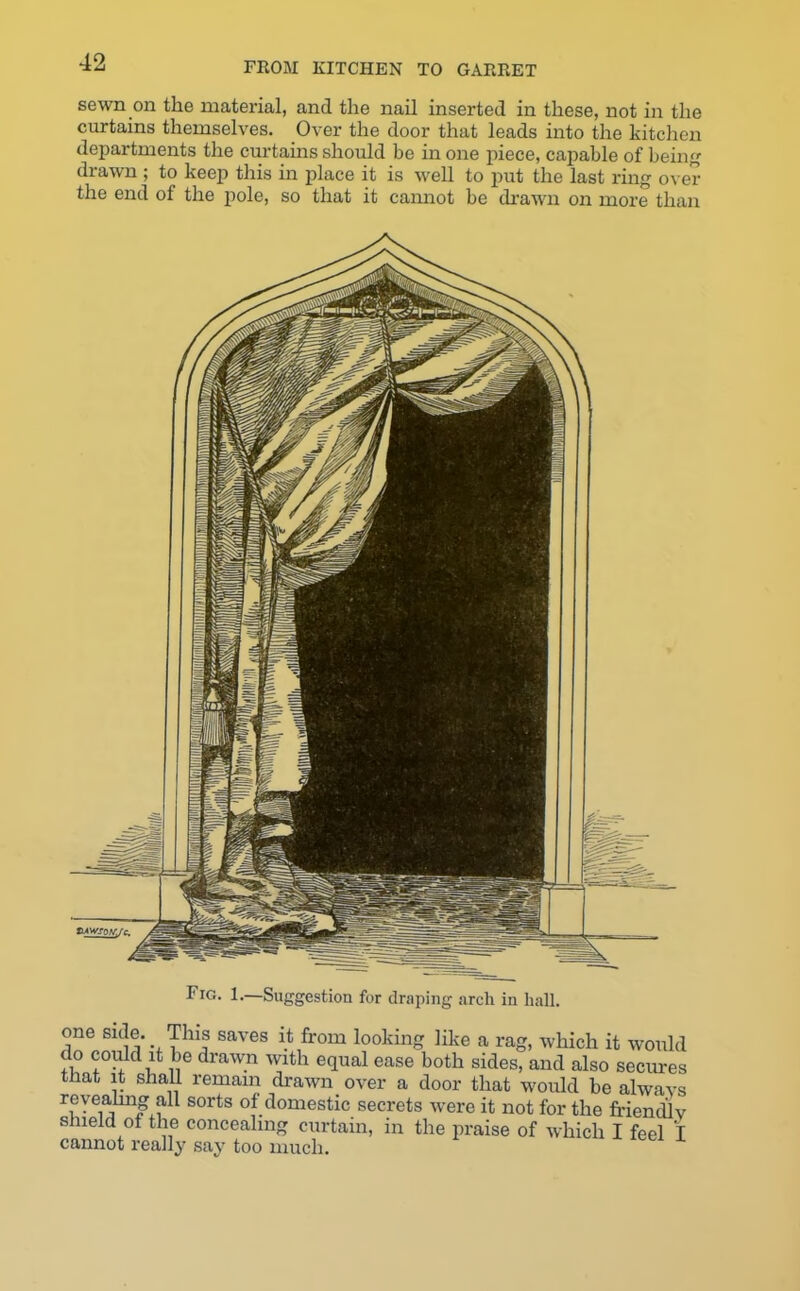 sewn on the material, and the nail inserted in these, not in the curtains themselves. Over the door that leads into the kitchen departments the curtains should be in one piece, capable of being drawn ; to keep this in place it is well to put the last ring over the end of the pole, so that it cannot be drawn on more than Fig. 1.—Suggestion for draping arcli in hall. one side. This saves it from looking like a rag, which it would do could it be drawn with equal ease both sides, and also secures that it shall remain drawn over a door that would be alwavs revealing all sorts of domestic secrets were it not for the friendJv shield of the concealing curtain, in the praise of which I feel I cannot really say too much.