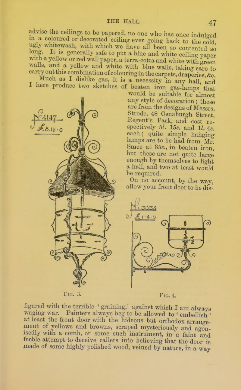advise the ceilings to be papered, no one who has once indulged in a coloured or decorated ceiling ever going back to the cold whitewash, with which we have all been so contented so' 'ong. It is generally safe to put a blue and white ceiling paper with a yellow or red wall paper, a terra-cotta and white with green walls, and a yellow and white with blue walls, taking care to carry out this combination of colouring in the carpets, draperies &c. Much as I dislike gas, it is a necessity in any hall, and neie produce two sketches of beaten iron gas-lamps that would be suitable for almost any style of decoration; these are from the designs of Messrs. Strode, 48 Osnaburgh Street, Regent’s Park, and cost re- spectively 51. 15s. and 11. 4s. each j quite simple hanging- lamps are to be had from Mr! Smee at 35s., in beaten iron, but these are not quite large enough by themselves to light a hall, and two at least would be required. On no account, by the way, allow your front door to be dis- Fig. o O. Fig. 4. figured with the terrible ‘ graining,’ against which I am always waging wrar. Painters always beg to be allowed to ‘ embellish ’ at least the front door with the hideous but orthodox arrange- ment of yellows and browns, scraped mysteriously and agon- isedly with a comb, or some such instrument, in a faint °and feeble attempt to deceive callers into believing that the door is made of some highly polished wood, veined by nature, in a way
