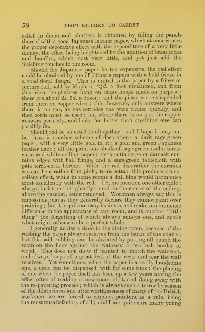 relief in doors and shutters is obtained by filling the panels thereof with a good Japanese leather paper, which at once causes the proper decorative effect with the expenditure of a very little money, the effect being heightened by the addition of brass locks and handles, which cost very little, and yet just add the finishing touches to the room. Should the Japanese paper be too expensive, the red effect could be obtained by one of Pither’s papers with a bold frieze in a good floral design. This is united to the paper by a frieze or picture rail, sold by Maple at 2\d. a foot unpainted, and from this frieze the pictures hang on brass hooks made on purpose ; these are about 2s. Gd. a dozen; and the pictures are suspended from them on copper wires; this, however, only answers where there is no gas, as gas corrodes the wire rather quickly, and then cords must be used; but where there is no gas the copper answers perfectly, and looks far better than anything else can possibly do. Should red be objected to altogether—and I hope it may not be—here is another scheme of decoration: a dark sage-green paper, with a very little gold in ita gold and green Japanese leather dado ; all the paint one shade of sage-green, and a terra- cotta and white ceiling paper; terra-cotta serge or damask cur- tains edged with ball fringe, and a sage-green tablecloth with pale terra-cotta border. With the red decoration the curtains &c. can be a rather faint pinky terra-cotta ; this produces an ex- cellent effect, while in some rooms a dull blue would harmonise most excellently with the red. Let me mention one other trifle : always insist on that ghastly round in the centre of the ceiling, above the gaselier, being removed. Workmen always say this is impossible, just as they generally declare they caimot paint over graining; but it is quite an easy business, and makes an immense difference in the appearance of any room, and is another ‘ little thing ’ the forgetting of which always aimoys one, and spoils what might otherwise be a perfect whole. I generally advise a dado in the dining-room, because of the rubbing the paper always receives from the backs of the chairs ; but this said rubbing can be obviated by putting all round the room on the floor against the wainscot a two-inch border of wood. This does not show if painted to match the wainscot, and always keeps off a great deal of the wear and tear the wall receives. Yet sometimes, when the paper is a really handsome one, a dado can be dispensed with for some time : the placing of one when the paper itself has been up a few years having the effect often of making a new room of it, and doing away with the re-papering process ; which is always such a terror by reason of the dilatoriness and utter worthlessness of many of the British workmen we are forced to employ, painters, as a rule, being the most unsatisfactory of all; and I am quite sure many young