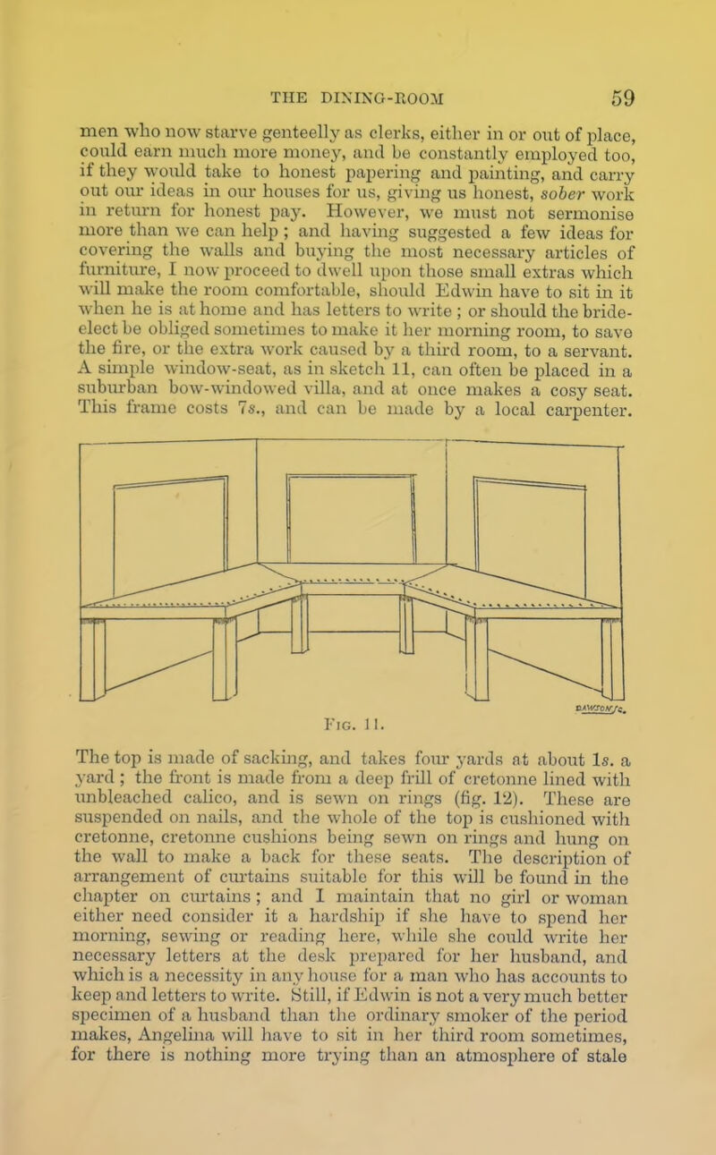 men who now starve genteelly as clerks, either in or out of place, could earn much more money, and be constantly employed too, if they would take to honest papering and painting, and carry out our ideas in our houses for us, giving us honest, sober work in return for honest pay. However, we must not sermonise more than we can help ; and having suggested a few ideas for covering the walls and buying the most necessary articles of furniture, I now proceed to dwell upon those small extras which will make the room comfortable, should Edwin have to sit in it when he is at home and has letters to write ; or should the bride- elect be obliged sometimes to make it her morning room, to save the fire, or the extra work caused by a third room, to a servant. A simple window-seat, as in sketch 11, can often be placed in a suburban bow-windowed villa, and at once makes a cosy seat. This frame costs 7s., and can be made by a local carpenter. Fig. 11. The top is made of sacking, and takes four yards at about Is. a yard ; the front is made from a deep frill of cretonne lined with unbleached calico, and is sewn on rings (fig. 12). These are suspended on nails, and the whole of the top is cushioned with cretonne, cretonne cushions being sewn on rings and hung on the wall to make a back for these seats. The description of arrangement of curtains suitable for this will be found in the chapter on curtains; and I maintain that no girl or woman either need consider it a hardship if she have to spend her morning, sewing or reading here, while she could write her necessary letters at the desk prepared for her husband, and which is a necessity in any house for a man who has accounts to keep and letters to write. Still, if Edwin is not a very much better specimen of a husband than the ordinary smoker of the period makes, Angelina will have to sit in her third room sometimes, for there is nothing more trying than an atmosphere of stale