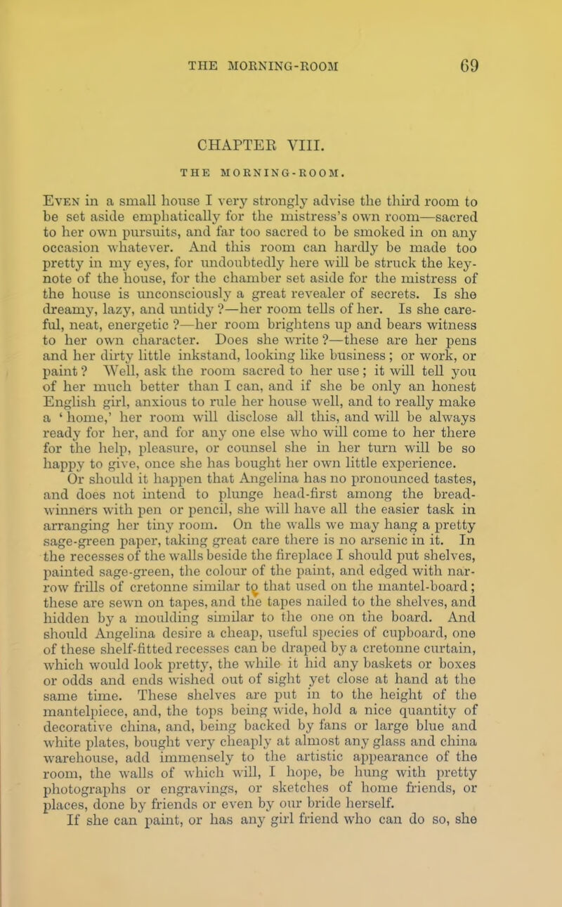 CHAPTER VIII. THE MORNING -ROOM. Even in a small house I very strongly advise the third room to be set aside emphatically for the mistress’s own room—sacred to her own pursuits, and far too sacred to be smoked in on any occasion whatever. And this room can hardly be made too pretty in my eyes, for undoubtedly here will be struck the key- note of the house, for the chamber set aside for the mistress of the house is unconsciously a great revealer of secrets. Is she dreamy, lazy, and untidy ?—her room tells of her. Is she care- ful, neat, energetic ?—her room brightens up and bears witness to her own character. Does she write ?—these are her pens and her dirty little inkstand, looking like business ; or work, or paint ? Well, ask the room sacred to her use ; it will tell you of her much better than I can, and if she be only an honest English girl, anxious to rule her house well, and to really make a ‘ home,’ her room will disclose all this, and will be always ready for her, and for any one else who will come to her there for the help, pleasure, or counsel she in her turn will be so happy to give, once she has bought her own little experience. Or should it happen that Angelina has no pronounced tastes, and does not intend to plunge head-first among the bread- winners with pen or pencil, she will have all the easier task in arranging her tiny room. On the walls we may hang a pretty sage-green paper, taking great care there is no arsenic in it. In the recesses of the walls beside the fireplace I should put shelves, painted sage-green, the colour of the paint, and edged with nar- row frills of cretonne similar t^ that used on the mantel-board; these are sewn on tapes, and the tapes nailed to the shelves, and hidden by a moulding similar to the one on the board. And should Angelina desire a cheap, useful species of cupboard, one of these shelf-fitted recesses can be draped by a cretonne curtain, which would look pretty, the while it hid any baskets or boxes or odds and ends wished out of sight yet close at hand at the same time. These shelves are put in to the height of the mantelpiece, and, the tops being wide, hold a nice quantity of decorative china, and, being backed by fans or large blue and white plates, bought very cheaply at almost any glass and china warehouse, add immensely to the artistic appearance of the room, the walls of which will, I hope, be hung with pretty photographs or engravings, or sketches of home friends, or places, done by friends or even by our bride herself. If she can paint, or has any girl friend who can do so, she