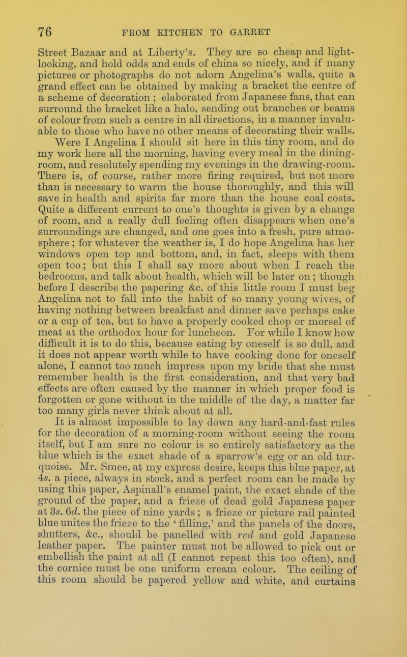 Street Bazaar and at Liberty’s. They are so cheap and light- looking, and hold odds and ends of china so nicely, and if many pictures or photographs do not adorn Angelina’s walls, quite a grand effect can be obtained by making a bracket the centre of a scheme of decoration ; elaborated from Japanese fans, that can surround the bracket like a halo, sending out branches or beams of colour from such a centre in all directions, in a manner invalu- able to those who have no other means of decorating their walls. Were I Angelina I should sit here in this tiny room, and do my work here all the morning, having every meal in the dining- room, and resolutely spending my evenings in the drawing-room. There is, of comse, rather more firing required, but not more than is necessary to warm the house thoroughly, and this will save in health and spirits far more than the house coal costs. Quite a different cuiTent to one’s thoughts is given by a change of room, and a really dull feeling often disappears when one’s surroundings are changed, and one goes into a fresh, pure atmo- sphere ; for whatever the weather is, I do hope Angelina has her windows open top and bottom, and, in fact, sleeps with them open too; but this I shall say more about when I reach the bedrooms, and talk about health, which will be later on; though before I describe the papering &c. of this little room I must beg Angelina not to fall into the habit of so many young wives, of having nothing between breakfast and dinner save perhaps cake or a cup of tea, but to have a properly cooked chop or morsel of meat at the orthodox horn- for luncheon. For while I know how difficult it is to do this, because eating by oneself is so dull, and it does not appear worth while to have cooking done for oneself alone, I cannot too much impress upon my bride that she must remember health is the first consideration, and that very bad effects are often caused by the manner in which proper food is forgotten or gone without in the middle of the day, a matter far too many girls never think about at all. It is almost impossible to lay down any hard-and-fast rules for the decoration of a morning-room without seeing the room itself, but I am sure no colour is so entirely satisfactory as the blue which is the exact shade of a sparrow’s egg or an old tur- quoise. Mr. Smee, at my express desire, keeps this blue paper, at 4s. a piece, always in stock, and a perfect room can be made by using this paper, Aspinall’s enamel paint, the exact shade of the ground of the paper, and a frieze of dead gold Japanese paper at 3s. 6d. the piece of nine yards ; a frieze or picture rail painted blue unites the frieze to the ‘ filling,’ and the panels of the doors, shutters, &c., should be panelled with red and gold Japanese leather paper. The painter must not be allowed to pick out or embellish the paint at all (I cannot repeat this too often), and the cornice must be one uniform cream colour. The ceiling of this room should be papered yellow and white, and curtains