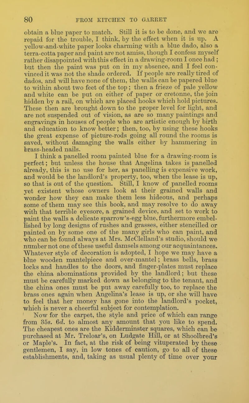 obtain a blue paper to match. Still it is to be done, and we are repaid for the trouble, I think, by the effect when it is up. A yellow-and-white paper looks charming with a blue dado, also a terra-cotta paper and paint are not amiss, though I confess myself rather disappointed with this effect in a drawing-room I once had ; but then the paint was put on in my absence, and I feel con- vinced it was not the shade ordered. If people are really tired of dados, and ’will have none of them, the walls can be papered blue to within about two feet of the top ; then a frieze of pale yellow and white can be put on either of paper or cretonne, the join hidden by a rail, on which are placed hooks which hold pictures. These then are brought down to the proper level for light, and are not suspended out of vision, as are so many paintings and engravings in houses of people who are artistic enough by birth and education to know better; then, too, by using these hooks the great expense of picture-rods going all round the rooms is saved, without damaging the walls either by hammering in brass-headed nails. I think a panelled room painted blue for a drawing-room is perfect; but unless the house that Angelina takes is panelled already, this is no use for her, as panelling is expensive work, and would be the landlord’s property, too, when the lease is up, so that is out of the question. Still, I know of panelled rooms yet existent whose owners look at their grained walls and wonder how they can make them less hideous, and perhaps some of them may see this book, and may resolve to do away with that terrible eyesore, a grained device, and set to work to paint the walls a delicate sparrow’s-egg blue, furthermore embel- lished by long designs of rushes and grasses, either stencilled or painted on by some one of the many girls who can paint, and who can be found always at Mrs. McClelland’s studio, should we number not one of these useful damsels among our acquaintances. Whatever style of decoration is adopted, I hope we may have a blue wooden mantelpiece and over-mantel; brass bells, brass locks and handles to the doors, and finger-plates must replace the china abominations provided by the landlord; but these must be carefully marked down as belonging to the tenant, and the china ones must be put away carefully too, to replace the brass ones again when Angelina’s lease is up, or she will have to feel that her money has gone into the landlord’s pocket, which is never a cheerful subject for contemplation. 1 Now for the carpet, the style and price of which can range from 85s. 6c?. to almost any amount that you like to spend. The cheapest ones are the Kidderminster squares, which can be purchased at Mr. Treloar’s, on Ludgate Hill, or at Shoolbred’s or Maple’s. In fact, at the risk of being vituperated by these gentlemen, I say, in low tones of caution, go to all of these establishments, and, taking as usual plenty of time over your