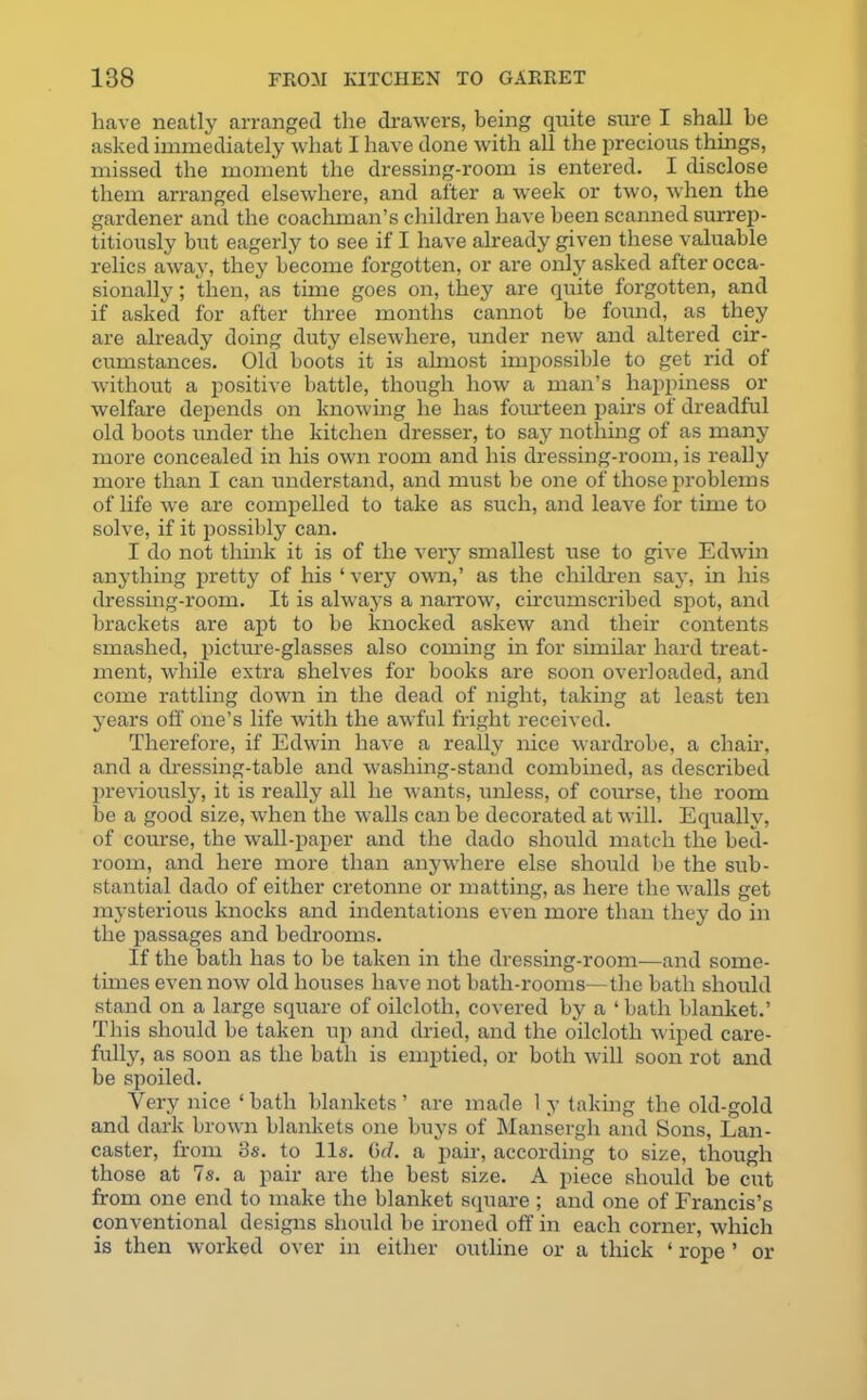 have neatly arranged the drawers, being quite sure I shall he asked immediately what I have done with all the precious things, missed the moment the dressing-room is entered. I disclose them arranged elsewhere, and after a week or two, when the gardener and the coachman’s children have been scanned surrep- titiously but eagerly to see if I have already given these valuable relics away, they become forgotten, or are only asked after occa- sionally ; then, as time goes on, they are quite forgotten, and if asked for after three months cannot be found, as they are already doing duty elsewhere, under new and altered cir- cumstances. Old boots it is ahnost impossible to get rid of without a positive battle, though how a man’s happiness or welfare depends on knowing he has fourteen pairs of dreadful old boots under the kitchen dresser, to say nothing of as many more concealed in his own room and his dressing-room, is really more than I can understand, and must be one of those problems of life wre are compelled to take as such, and leave for time to solve, if it possibly can. I do not think it is of the very smallest use to give Edwin anything pretty of his ‘ very own,’ as the children say, in his dressing-room. It is always a narrow, circumscribed spot, and brackets are apt to be loiocked askew and their contents smashed, picture-glasses also coming in for similar hard treat- ment, while extra shelves for books are soon overloaded, and come rattling down in the dead of night, taking at least ten years off one’s life with the awful fright received. Therefore, if Edwin have a really nice wardrobe, a chair, and a dressing-table and washing-stand combined, as described previously, it is really all he wants, unless, of course, the room be a good size, when the walls can be decorated at will. Equally, of course, the wall-paper and the dado should match the bed- room, and here more than anywhere else should be the sub- stantial dado of either cretonne or matting, as here the walls get mysterious knocks and indentations even more than they do in the passages and bedrooms. If the bath has to be taken in the dressing-room—and some- times even now old houses have not bath-rooms—the bath should stand on a large square of oilcloth, covered by a ‘ bath blanket.’ This should be taken up and dried, and the oilcloth wiped care- fully, as soon as the bath is emptied, or both will soon rot and be spoiled. Very nice ‘bath blankets’ are made 1 y taking the old-gold and dark brown blankets one buys of Mansergli and Sons, Lan- caster, from 3s. to 11s. Gd. a pair, according to size, though those at 7s. a pair are the best size. A piece should be cut from one end to make the blanket square ; and one of Francis’s conventional designs should be ironed off in each corner, which is then worked over in either outline or a thick ‘ rope ’ or