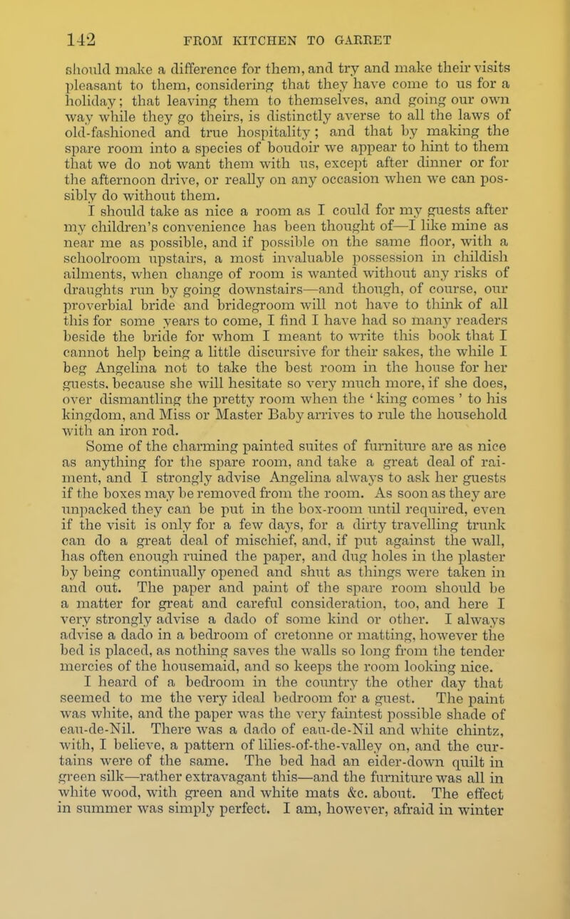 should make a difference for them, and try and make their visits pleasant to them, considering that they have come to us for a holiday; that leaving them to themselves, and going our own way while they go theirs, is distinctly averse to all the laws of old-fashioned and true hospitality ; and that by making the spare room into a species of boudoir we appear to hint to them that we do not want them with us, except after dinner or for the afternoon drive, or really on any occasion when we can pos- sibly do without them. I should take as nice a room as I could for my guests after my children’s convenience has been thought of—I like mine as near me as possible, and if possible on the same floor, with a schoolroom upstairs, a most invaluable possession in childish ailments, when change of room is wanted without any risks of draughts run by going downstairs—and though, of course, our proverbial bride and bridegroom will not have to think of all this for some years to come, I find I have had so many readers beside the bride for whom I meant to write this book that I cannot help being a little discursive for their sakes, the while I beg Angelina not to take the best room in the house for her guests, because she will hesitate so very much more, if she does, over dismantling the pretty room when the ‘ king comes ’ to his kingdom, and Miss or Master Baby arrives to rule the household with an iron rod. Some of the charming painted suites of furniture are as nice as anything for the spare room, and take a great deal of rai- ment, and I strongly advise Angelina always to ask her guests if the boxes may be removed from the room. As soon as they are unpacked they can be put in the box-room until required, even if the visit is only for a few days, for a dirty travelling trunk can do a great deal of mischief, and, if put against the wall, has often enough ruined the paper, and dug holes in the plaster by being continually opened and shut as things were taken in and out. The paper and paint of the spare room should be a matter for great and careful consideration, too, and here I very strongly advise a dado of some kind or other. I always advise a dado in a bedroom of cretonne or matting, however the bed is placed, as nothing saves the walls so long from the tender mercies of the housemaid, and so keeps the room looking nice. I heard of a bedroom in the country the other day that seemed to me the very ideal bedroom for a guest. The paint was white, and the paper was the very faintest possible shade of eau-de-Nil. There was a dado of eau-de-Nil and white chintz, with, I believe, a pattern of lilies-of-the-valley on, and the cur- tains were of the same. The bed had an eider-down quilt in green silk—rather extravagant this—and the furniture was all in white wood, with green and white mats &c. about. The effect in summer was simply perfect. I am, however, afraid in winter