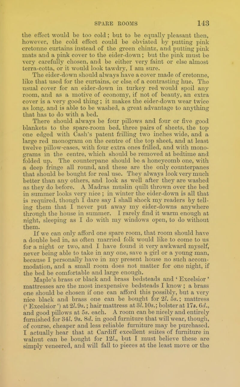 the effect would be too cold; but to be equally pleasant then, however, the cold effect could be obviated by putting pink cretonne curtains instead of the green chintz, and putting pink mats and a pink cover to the eider-down; but the pink must be very carefully chosen, and be either very faint or else almost terra-cotta, or it would look tawdry, I am sure. The eider-down should always have a cover made of cretonne, like that used for the curtains, or else of a contrasting hue. The usual cover for an eider-down in turkey red would spoil any room, and as a motive of economy, if not of beauty, an extra cover is a very good thing; it makes the eider-down wear twice as long, and is able to be washed, a great advantage to anything that has to do with a bed. There should always be four pillows and four or five good blankets to the spare-room bed, three pairs of sheets, the top one edged with Cash’s patent frilling two inches wide, and a large red monogram on the centre of the top sheet, and at least twelve pillow-cases, with four extra ones frilled, and with mono- grams in the centre, which should be removed at bedtime and folded up. The counterpane should be a honeycomb one, with a deep fringe all round, and these are the only counterpanes that should be bought for real use. They always look very much better than any others, and look as well after they are washed as they do before. A Madras muslin quilt thrown over the bed in summer looks very nice ; in winter the eider-down is all that is required, though I dare say I shall shock my readers by tell- ing them that I never put away my eider-downs anywhere through the house in summer. I rarely find it warm enough at night, sleeping as I do with my windows open, to do without them. If we can only afford one spare room, that room should have a double bed in, as often man-ied folk would like to come to us for a night or two, and I have found it very awkward myself, never being able to take in any one, save a girl or a young man, because I personally have in my present house no such accom- modation, and a small room does not matter for one night, if the bed be comfortable and large enough. Maple’s brass or black and brass bedsteads and ‘ Excelsior ’ mattresses are the most inexpensive bedsteads I know ; a brass one should be chosen if one can afford this possibly, but a very nice black and brass one can be bought for 21. 5s.; mattress (‘ Excelsior ’) at 21.9s.; hair mattress at 31.10s.; bolster at 17s. G<7., and good pillows at 5s. each. A room can be nicely and entirely furnished for 34/!. 9s. 8d. in good furniture that will wear, though, of course, cheaper and less reliable furniture may be purchased. I actually hear that at Cardiff excellent suites of furniture in walnut can be bought for 12/., but I must believe these are simply veneered, and will fall to pieces at the least move or the