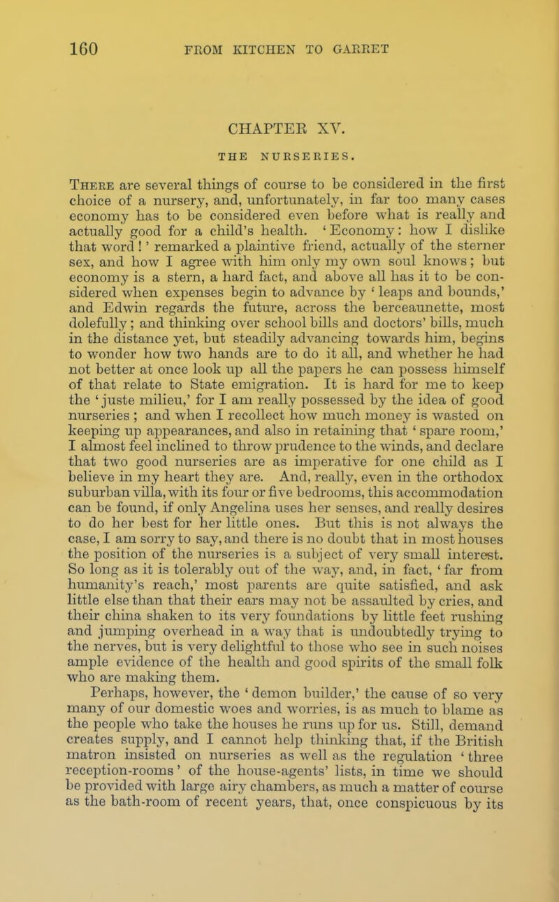 CHAPTER XY. THE NURSERIES. There are several things of course to be considered in the first choice of a nursery, and, unfortunately, in far too many cases economy has to he considered even before what is really and actually good for a child’s health. ‘Economy: how I dislike that word ! ’ remarked a plaintive friend, actually of the sterner sex, and how I agree with him only my own soul knows; but economy is a stern, a hard fact, and above all has it to be con- sidered when expenses begin to advance by ‘ leaps and bounds,’ and Edwin regards the future, across the berceaunette, most dolefully; and thinking over school bills and doctors’ hills, much in the distance yet, but steadily advancing towards him, begins to wonder how two hands are to do it all, and whether he had not better at once look up all the papers he can possess himself of that relate to State emigration. It is hard for me to keep the ‘ juste milieu,’ for I am really possessed by the idea of good nurseries ; and when I recollect how much money is wasted on keeping up appearances, and also in retaining that ‘ spare room,’ I almost feel inclined to throw prudence to the winds, and declare that two good nurseries are as imperative for one child as I believe in my heart they are. And, really, even in the orthodox suburban villa, with its four or five bedrooms, this accommodation can be found, if only Angelina uses her senses, and really desires to do her best for her little ones. But this is not always the case, I am sorry to say, and there is no doubt that in most houses the position of the nurseries is a subject of very small interest. So long as it is tolerably out of the way, and, in fact, ‘ far from humanity’s reach,’ most parents are quite satisfied, and ask little else than that their ears may not he assaulted by cries, and their china shaken to its very foundations by little feet rushing and jumping overhead in a way that is undoubtedly trying to the nerves, but is very delightful to those who see in such noises ample evidence of the health and good spirits of the small folk who are making them. Perhaps, however, the ‘ demon builder,’ the cause of so very many of our domestic woes and worries, is as much to blame as the people who take the houses he runs up for us. Still, demand creates supply, and I cannot help thinking that, if the British matron insisted on nurseries as well as the regulation ‘ three reception-rooms ’ of the house-agents’ lists, in time we should be provided with large airy chambers, as much a matter of course as the bath-room of recent years, that, once conspicuous by its