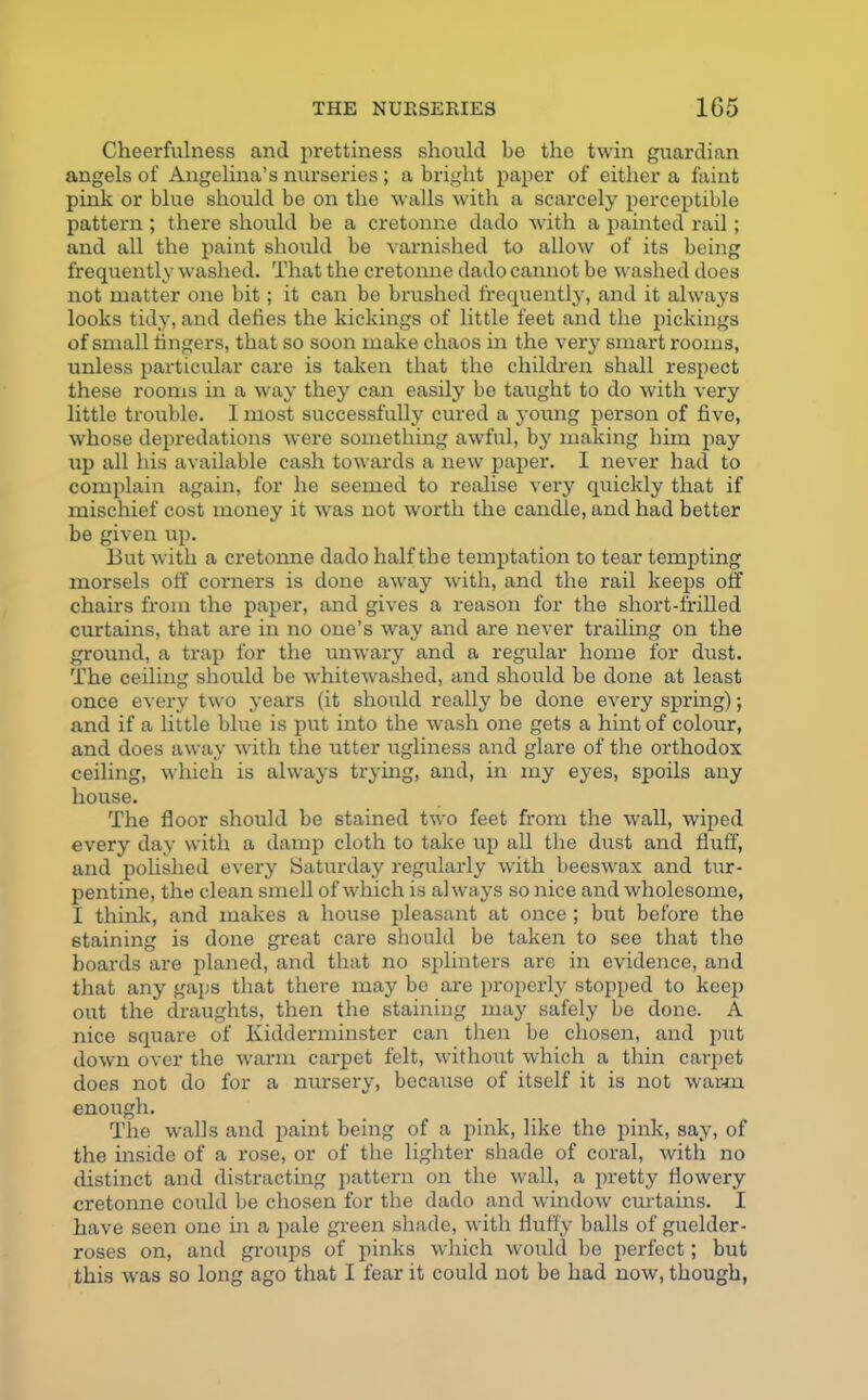 Cheerfulness and prettiness should he the twin guardian angels of Angelina’s nurseries; a bright paper of either a faint pink or blue should be on the walls with a scarcely perceptible pattern; there should be a cretonne dado with a painted rail; and all the paint should be varnished to allow of its being frequently washed. That the cretonne dado cannot be washed does not matter one bit; it can be brushed frequently, and it always looks tidy, and defies the kickings of little feet and the pickings of small fingers, that so soon make chaos in the very smart rooms, unless particular care is taken that the children shall respect these rooms in a way they can easily be taught to do with very little trouble. I most successfully cured a young person of five, whose depredations were something awful, by making him pay up all his available cash towards a new paper. I never had to complain again, for he seemed to realise very quickly that if mischief cost money it was not worth the candle, and had better be given up. But with a cretonne dado half the temptation to tear tempting morsels off corners is done away with, and the rail keeps off chairs from the paper, and gives a reason for the short-frilled curtains, that are in no one’s way and are never trailing on the ground, a trap for the unwary and a regular home for dust. The ceiling should be whitewashed, and should be done at least once every two years (it should really be done every spring); and if a little blue is put into the wash one gets a hint of colour, and does away with the utter ugliness and glare of the orthodox ceiling, which is always trying, and, in my eyes, spoils any house. The floor should be stained two feet from the wall, wiped every day with a damp cloth to take up all the dust and fluff, and polished every Saturday regularly with beeswax and tur- pentine, the clean smell of which is always so nice and wholesome, I think, and makes a house pleasant at once; but before the staining is done great care should be taken to see that the boards are planed, and that no splinters are in evidence, and that any gaps that there may be are properly stopped to keep out the draughts, then the staining may safely be done. A nice square of Kidderminster can then be chosen, and put down over the warm carpet felt, without which a thin carpet does not do for a nursery, because of itself it is not warm enough. The walls and paint being of a pink, like the pink, say, of the inside of a rose, or of the lighter shade of coral, with no distinct and distracting pattern on the wall, a pretty flowery cretonne could be chosen for the dado and window curtains. I have seen one in a pale green shade, with fluffy balls of guelder- roses on, and groups of pinks which would be perfect; but this was so long ago that I fear it could not be had now, though,