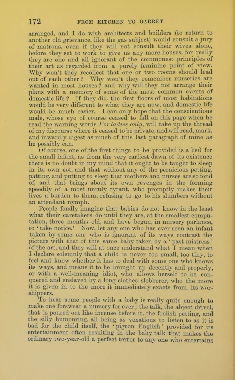 arranged, and I do wish architects and builders (to return to another old grievance, like the gas subject) would consult a jury of matrons, even if they will not consult their wives alone, before they set to work to give us any more houses, for really they are one and all ignorant of the commonest principles of their art as regarded from a purely feminine point of view. Why won’t they recollect that one or two rooms should lead out of each other ? Why won’t they remember nurseries are wanted in most houses ? and why will they not arrange their plans with a memory of some of the most common events of domestic life ? If they did, the first floors of most habitations would be very different to what they are now, and domestic life would be much easier. I can only hope that the conscientious male, whose eye of course ceased to fall on this page wrhen he read the warning words For ladies only, will take up the thread of my discourse where it ceased to be private, and will read, mark, and inwardly digest as much of this last paragraph of mine as he possibly can. Of course, one of the first things to be provided is a bed for the small infant, as from the very earliest dawn of its existence there is no doubt in my mind that it ought to be taught to sleep in its own cot, and that without any of the pernicious petting, patting, and putting to sleep that mothers and nurses are so fond of, and that brings about its own revenges in the forming speedily of a most unruly tyrant, who promptly makes their lives a burden to them, refusing to go to his slumbers without an attendant nymph. People fondly imagine that babies do not know in the least what their caretakers do until they are, at the smallest compu- tation, three months old, and have begun, in nursery parlance, to ‘ take notice.’ Now, let any one who has ever seen an infant taken by some one who is ignorant of its ways contrast the picture with that of this same baby taken by a 4 past mistress ’ of the art, and they will at once understand what I mean when I declare solemnly that a child is never too small, too tiny, to feel and know whether it has to deal with some one who knows its ways, and means it to be brought up decently and properly, or with a well-meaning idiot, who allows herself to be con- quered and enslaved by a long-clothes slobberer, who the more it is given in to the more it immediately exacts from its wor- shippers. To hear some people with a baby is really quite enough to make one forswear a nursery for ever; the talk, the abject drivel, that is poured out like incense before it, the foolish petting, and the silly humouring, all being as vexatious to listen to as it is bad for the child itself, the 4 pigeon English ’ provided for its entertainment often resulting in the baby talk that makes the ordinary two-year-old a perfect terror to any one who entertains