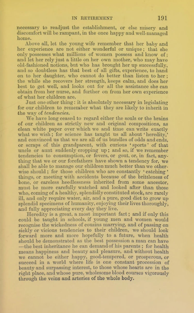 necessary to readjust the establishment, or else misery and discomfort will be rampant, in the once happy and well-managed home. Above all, let the young wife remember that her baby and her experience are not either wonderful or unique; that she only possesses what millions of women possess and know of; and let her rely just a little on her own mother, who may have old-fashioned notions, but who has brought her up successfully, and so doubtless has that best of all gifts, experience, to hand on to her daughter, who cannot do better than listen to her; the while she recovers her strength, keeps calm, and does her best to get well, and looks out for all the assistance she can obtain from her nurse, and further on from her own experience of what her children are. Just one other thing: it is absolutely necessary in legislating for our children to remember what they are likely to inherit in the way of tendencies. We have long ceased to regard either the souls or the brains of our children as strictly new and original compositions, as clean white paper over which we and time can write exactly what we wish; for science has taught us all about ‘ heredity,’ and convinced us that we are all of us bundles of odds and ends, or scraps of this grandparent, with curious ‘ sports ’ of that uncle or aunt suddenly cropping up ; and so, if we remember tendencies to consumption, or fevers, or gout, or, in fact, any- thing that we or our forefathers have shown a tendency for, we shall be able to manage our children much better than we other- wise should ; for those children who are constantly ‘ catching ’ things, or meeting with accidents because of the brittleness of bone, or careless heedlessness inherited from some ancestor, must be more carefully watched and looked after than those who, coming of a healthy, splendidly constituted stock, are rarely ill, and only require water, air, and a pure, good diet to grow up splendid specimens of humanity, enjoying their lives thoroughly, and fully appreciating every day they live. Heredity is a great, a most important fact; and if only this could be taught in schools, if young men and women would recognise the wickedness of cousins marrying, and of passing on sickly or vicious tendencies to their children, we should look forward more and more hopefully to a future, when health should be demonstrated as the best possession a man can have —the best inheritance he can demand of his parents ; for health means happiness and beauty and pleasure, and without health we cannot be either happy, good-tempered, or prosperous, or succeed in a world where life is one constant procession of beauty and surpassing interest, to those whose hearts are in the right place, and whose pure, wholesome blood courses vigorously through the veins and arteries of the whole body.