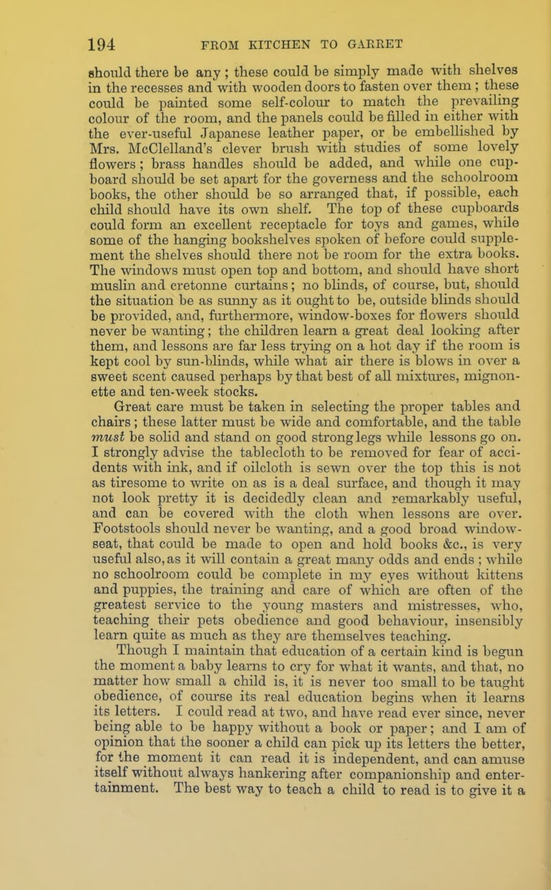 should there be any ; these could be simply made with shelves in the recesses and with wooden doors to fasten over them ; these could be painted some self-colour to match the prevailing colour of the room, and the panels could be filled in either with the ever-useful Japanese leather paper, or be embellished by Mrs. McClelland’s clever brush with studies of some lovely flowers; brass handles should be added, and while one cup- board should be set apart for the governess and the schoolroom books, the other should be so arranged that, if possible, each child should have its own shelf. The top of these cupboards could form an excellent receptacle for toys and games, while some of the hanging bookshelves spoken of before could supple- ment the shelves should there not be room for the extra books. The windows must open top and bottom, and should have short muslin and cretonne curtains; no blinds, of course, but, should the situation be as sunny as it ought to be, outside blinds should be provided, and, furthermore, window-boxes for flowers should never be wanting; the children learn a great deal looking after them, and lessons are far less trying on a hot day if the room is kept cool by sun-blinds, while what air there is blows in over a sweet scent caused perhaps by that best of all mixtures, mignon- ette and ten-week stocks. Great care must be taken in selecting the proper tables and chairs; these latter must be wide and comfortable, and the table must be solid and stand on good strong legs while lessons go on. I strongly advise the tablecloth to be removed for fear of acci- dents with ink, and if oilcloth is sewn over the top this is not as tiresome to write on as is a deal surface, and though it may not look pretty it is decidedly clean and remarkably useful, and can be covered with the cloth when lessons are over. Footstools should never be wanting, and a good broad window- seat, that could be made to open and hold books &c., is very useful also, as it will contain a great many odds and ends ; while no schoolroom could be complete in my eyes without kittens and puppies, the training and care of which are often of the greatest service to the young masters and mistresses, who, teaching their pets obedience and good behaviour, insensibly learn quite as much as they are themselves teaching. Though I maintain that education of a certain kind is begun the moment a baby learns to cry for what it wrants, and that, no matter how small a child is, it is never too small to be taught obedience, of coiuse its real edircation begins when it learns its letters. I could read at twro, and have read ever since, never being able to be happy without a book or paper; and I am of opinion that the sooner a child can pick up its letters the better, for the moment it can read it is independent, and can amuse itself without always hankering after companionship and enter- tainment. The best way to teach a child to read is to give it a