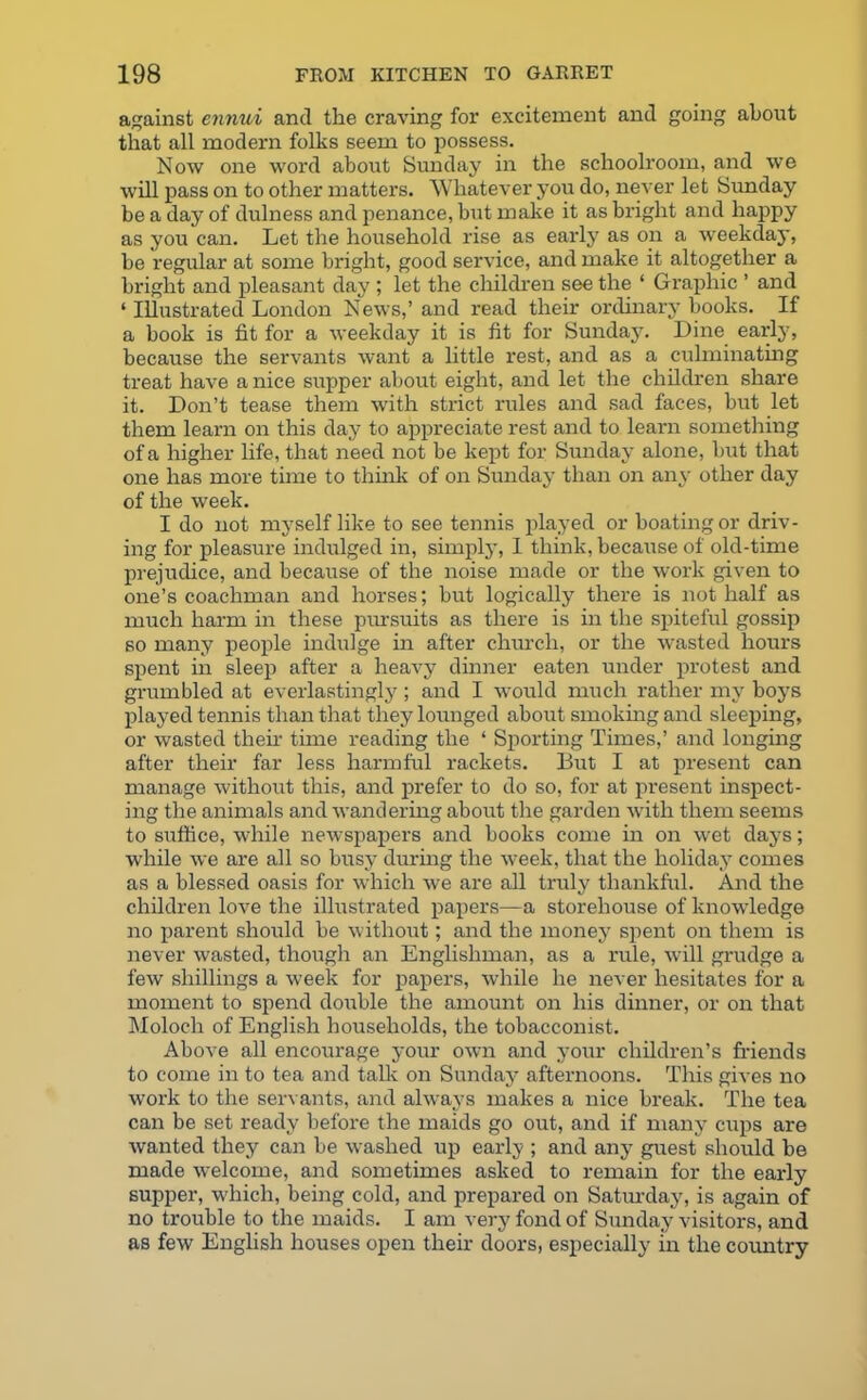 against ennui and the craving for excitement and going about that all modern folks seem to possess. Now one word about Sunday in the schoolroom, and we will pass on to other matters. Whatever you do, never let Sunday be a day of dulness and penance, but make it as bright and happy as you can. Let the household rise as early as on a weekday, be regular at some bright, good service, and make it altogether a bright and pleasant day ; let the children see the ‘ Graphic ’ and ‘ Illustrated London News,’ and read their ordinary books. If a book is fit for a weekday it is fit for Sunday. Dine early, because the servants want a little rest, and as a culminating treat have a nice supper about eight, and let the children share it. Don’t tease them with strict rules and sad faces, but let them learn on this day to appreciate rest and to learn something of a higher life, that need not be kept for Sunday alone, but that one has more time to think of on Sunday than on any other day of the week. I do not myself like to see tennis played or boating or driv- ing for pleasure indulged in, simply, I think, because of old-time prejudice, and because of the noise made or the work given to one’s coachman and horses; but logically there is not half as much harm in these pursuits as there is in the spiteful gossip so many people indulge in after church, or the wasted hours spent in sleep after a heavy dinner eaten under protest and grumbled at everlastingly; and I would much rather my boys played tennis than that they lounged about smoking and sleeping, or wasted their time reading the ‘ Sporting Times,’ and longing after their far less harmful rackets. But I at present can manage without this, and prefer to do so, for at present inspect- ing the animals and wandering about the garden with them seems to suffice, while newspapers and books come in on wet days; while we are all so busy during the week, that the holiday comes as a blessed oasis for which we are all truly thankful. And the children love the illustrated papers—a storehouse of knowledge no parent should be without; and the money spent on them is never wasted, though an Englishman, as a rule, will grudge a few shillings a week for papers, while he never hesitates for a moment to spend double the amount on his dinner, or on that Moloch of English households, the tobacconist. Above all encourage your own and your children’s friends to come in to tea and talk on Sunday afternoons. This gives no work to the servants, and always makes a nice break. The tea can be set ready before the maids go out, and if many cups are wanted they can be washed up early ; and any guest should be made welcome, and sometimes asked to remain for the early supper, which, being cold, and prepared on Saturday, is again of no trouble to the maids. I am very fond of Sunday visitors, and as few English houses open their doors, especially in the country