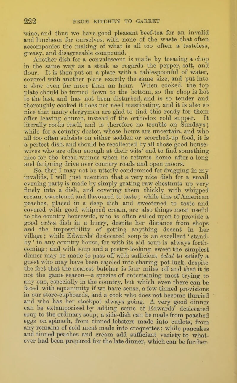 wine, and thus we have good pleasant beef-tea for an invalid and luncheon for ourselves, with none of the waste that often accompanies the making of what is all too often a tasteless, greasy, and disagreeable compound. Another dish for a convalescent is made by treating a chop in the same way as a steak as regards the pepper, salt, and flour. It is then put on a plate with a tablespoonful of water, covered with another plate exactly the same size, and put into a slow oven for more than an hour. When cooked, the top plate should be turned down to the bottom, so the chop is hot to the last, and has not been disturbed, and is so tender and thoroughly cooked it does not need masticating, and it is also so nice that many clergymen are glad to find this ready for them after leaving church, instead of the orthodox cold supper. It literally cooks itself, and is therefore no trouble on Sundays; while for a country doctor, whose hours are uncertain, and who all too often subsists on either sodden or seorched-up food, it is a pex-fect dish, and should be recollected by all those good house- wives who are often enough at their wits’ end to find something nice for the bread-winner when he returns home after a long and fatiguing drive over country roads and open moors. So, that I may not be utterly condemned fordragging in my invalids, I will just mention that a very nice dish for a small evening party is made by simply grating raw chestnuts up very finely into a dish, and covering them thickly with whipped cream, sweetened and flavoured to taste ; while tins of American peaches, placed in a deep dish and sweetened to taste and covered with good whipped cream, are also things most useful to the country housewife, who is often called upon to provide a good extra dish in a hurry, despite her distance from shops and the impossibility of getting anything decent in her village ; while Edwards’ desiccated soup is an excellent * stand- by ’ in any country house, for with its aid soup is always forth- coming ; and with soup and a pretty-looking sweet the simplest dinner may be made to pass off with sufficient eclat to satisfy a guest who may have been cajoled into sharing pot-luck, despite the fact that the nearest butcher is four miles off and that it is not the game season—a species of entertaining most trying to any one, especially in the country, but which even there can be faced with equanimity if we have sense, a few tinned provisions in our store-cupboards, and a cook who does not become flurried and who has her stockpot always going. A very good dinner can be extemporised by adding some of Edwards’ desiccated soup to the ordinary soup; a side-dish can be made from poached eggs on spinach, from tinned lobsters made into cutlets, from any remains of cold meat made into croquettes; while pancakes and tinned peaches and cream add sufficient variety to what- ever had been prepared for the late dinner, which can be further-