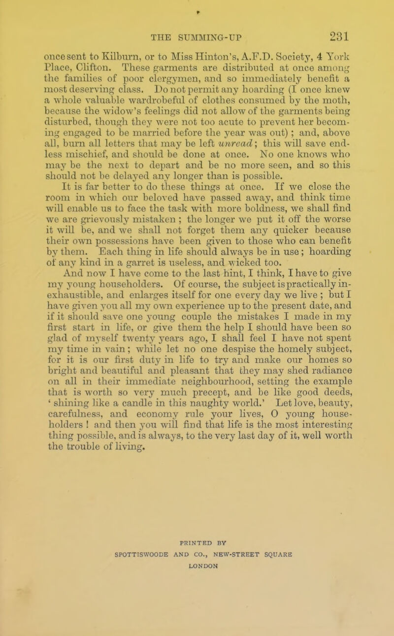 once sent to Kilburn, or to Miss Hinton’s, A.F.D. Society, 4 York Place, Clifton. These garments are distributed at once among the families of poor clergymen, and so immediately benefit a most deserving class. Do not permit any hoarding (I once knew a whole valuable wardrobeful of clothes consumed by the moth, because the widow’s feelings did not allow of the garments being disturbed, though they were not too acute to prevent her becom- ing engaged to be married before the year was out); and, above all, burn all letters that may be left unread; this will save end- less mischief, and should be done at once. No one knows who may be the next to depart and be no more seen, and so this should not be delayed any longer than is possible. It is far better to do these things at once. If we close the room in which our beloved have passed away, and think time will enable us to face the task with more boldness, we shall find we are grievously mistaken ; the longer we put it off the worse it will be, and we shall not forget them any quicker because their own possessions have been given to those who can benefit by them. Each thing in life should always be in use; hoarding of any kind in a garret is useless, and wicked too. And now I have come to the last hint, I think, I have to give my young householders. Of course, the subject is practically in- exhaustible, and enlarges itself for one every day we live ; but I have given you all my own experience up to the present date, and if it should save one young couple the mistakes I made in my first start in life, or give them the help I should have been so glad of myself twenty years ago, I shall feel I have not spent my time in vain; while let no one despise the homely subject, for it is our first duty in life to try and make our homes so bright and beautiful and pleasant that they may shed radiance on all in their immediate neighbourhood, setting the example that is worth so very much precept, and be like good deeds, ‘ shining like a candle in this naughty world.’ Let love, beauty, carefulness, and economy rule your lives, 0 young house- holders ! and then you will find that life is the most interesting thing possible, and is always, to the very last day of it, well worth the trouble of living. PRINTED BY SPOTTISWOODE AND CO., NEW-STREET SQUARE LONDON