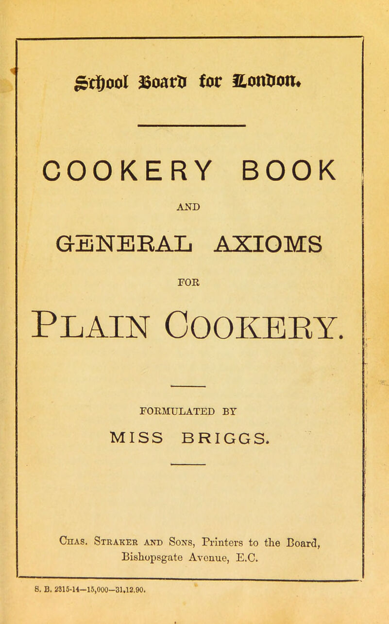 grijool Boars for EonSon. COOKERY BOOK AND GENEBAL ASIOMS FOR Plain Cookery. FORMULATED BY MISS BRIGGS. Chas. Straker and Sons, Printers to the Board, Bishopsgate Avenue, E.C. 8. 13. 2315-14—15,000-31.12,90.