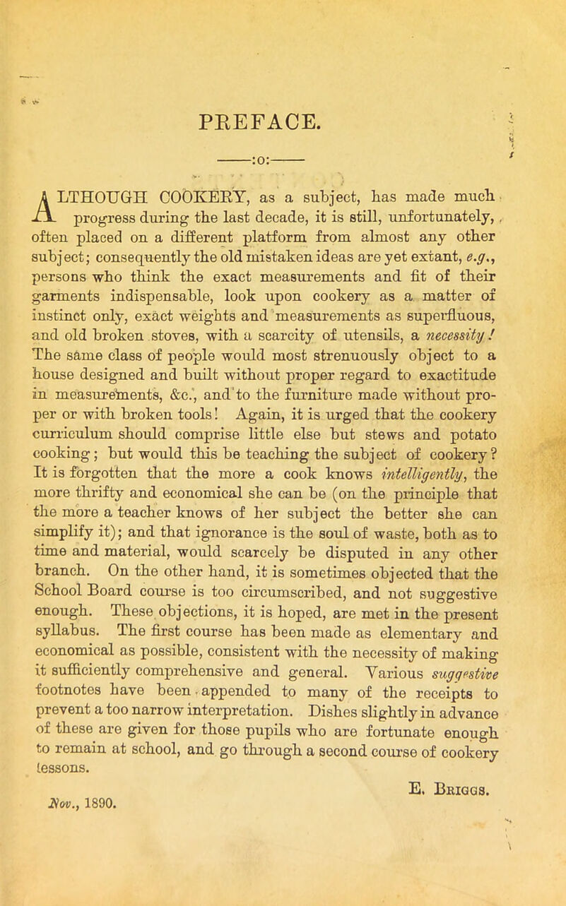 PREFACE. :o: ALTHOUGH COOKERY, as a subject, has made much. progress during the last decade, it is still, unfortunately, . often placed on a different platform from almost any other subject; consequently the old mistaken ideas are yet extant, e.g., persons who think the exact measurements and fit of their garments indispensable, look upon cookery as a matter of instinct only, exact weights and measurements as superfluous, and old broken stoves, with a scarcity of utensils, a necessity ! The same class of people would most strenuously object to a house designed and built without proper regard to exactitude in measurements, &c., and to the furniture made without pro- per or with broken tools! Again, it is urged that the cookery curriculum should comprise little else but stews and potato cooking; but would this be teaching the subj ect of cookery ? It is forgotten that the more a cook knows intelligently, the more thrifty and economical she can be (on the principle that the more a teacher knows of her subject the better she can simplify it); and that ignorance is the soul of waste, both as to time and material, would scarcely be disputed in any other branch. On the other hand, it is sometimes objected that the School Board course is too circumscribed, and not suggestive enough. These objections, it is hoped, are met in the present syllabus. The first course has been made as elementary and economical as possible, consistent with the necessity of making it sufficiently comprehensive and general. Yarious suggestive footnotes have been. appended to many of the receipts to prevent a too narrow interpretation. Dishes slightly in advance of these are given for those pupils who are fortunate enough to remain at school, and go through a second course of cookery lessons. 2Vw., 1890. E. Bkiqgs.