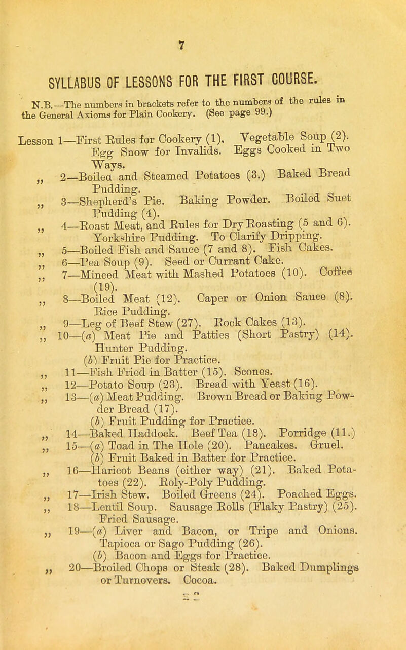 SYLLABUS OF LESSONS FOR THE FIRST COURSE. N.B.—The numbers in brackets refer to tbe numbers of tbe rules in the General Axioms for Plain Cookery. (See page 99.) Lesson 1) Baked Bread Boiled Suet (14). >) 1— First Rules for Cookery (1), Vegetable Soup (2). Egg Snow for Invalids. Eggs Cooked in Two Ways. 2— Boiled and Steamed Potatoes (3.) Pudding. 3— Shepherd’s Pie. Baking Powder. Pudding (4). 4— Roast Meat, and Rules for Dry Roasting (5 and 6). Yorkshire Pudding. To Clarify Dripping. 5— Boiled Fish and Sauce (7 and 8). Fish Cakes. 6— Pea Soup (9). Seed or Currant Cake. 7— Minced Meat with Mashed Potatoes (10). Coffee (19). 8— Boiled Meat (12). Caper or Onion Sauce (8). Rice Pudding. 9— Leg of Beef Stew (27). Rock Cakes (13). 10—(a) Meat Pie and Patties (Short Pastry) Hunter Pudding. (b) Fruit Pie for Practice. 11— Fish Fried in Batter (15). Scones. 12— Potato Soup (23). Bread with Yeast (16). 13— (a) Meat Pudding. Brown Bread or Baking Pow- der Bread (17). (b) Fruit Pudding for Practice. 14— Baked Haddock. Beef Tea (18). Porridge (11.) 15— (a) Toad in The Hole (20). Pancakes. Gruel. (J) Fruit Baked in Batter for Practice. -Haricot Beans (either way) (21). Baked Pota- toes (22). Roly-Poly Pudding. -Irish Stew. Boiled Greens (24). Poached Eggs. 18— Lentil Soup. Sausage Rolls (Flaky Pastry) (25). Fried Sausage. 19— (a) Liver and Bacon, or Tripe and Onions. Tapioca or Sago Pudding (26). (b) Bacon and Eggs for Practice. 20— Broiled Chops or Steak (28). Baked Dumplings or Turnovers. Cocoa. 16- 17-