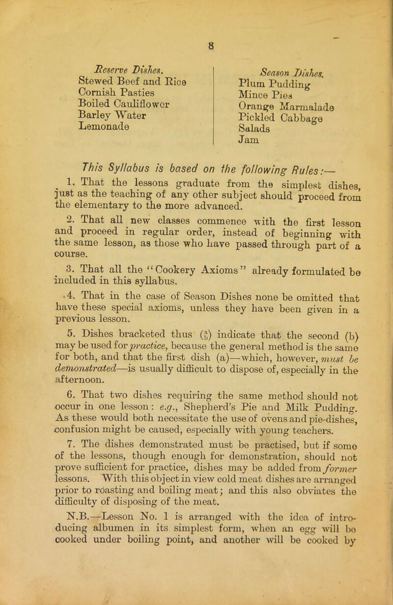 Reserve Dishes. Stewed Beef and Rice Cornish Pasties Boiled Cauliflower Barley Water Lemonade Season Dishes. Plum Pudding Mince Pies Orange Marmalade Pickled Cabbage Salads Jam This Syllabus is based on ihe following Rules:— 1. That the lessons graduate from the simplest dishes, just as the teaching of any other subject should proceed from the elementary to the more advanced. 2. That all new classes commence with the first lesson and proceed in regular order, instead of beginning with the same lesson, as those who have passed through part of a course. 3. That all the “Cookery Axioms” already formulated be included in this syllabus. • 4. That in the case of Season Dishes none be omitted that have these special axioms, unless they have been given in a previous lesson. 5. Dishes bracketed thus (£) indicate that the second (b) may be used for practice, because the general method is the same for both, and that the first dish (a)—which, however, must, be demonstrated—is usually difficult to dispose of, especially in the afternoon. 6. That two dishes requiring the same method should not occur in one lesson: e.g., Shepherd’s Pie and Milk Pudding. As these would both necessitate the use of ovens and pie-dishes, confusion might be caused, especially with young teachers. 7. The dishes demonstrated must be practised, but if somo of the lessons, though enough for demonstration, should not prove sufficient for practice, dishes may be added from former lessons. With this object in view cold meat dishes are arranged prior to roasting and boiling meat; and this also obviates the difficulty of disposing of the meat. N.B.—Lesson No. 1 is arranged v'ith the idea of intro- ducing albumen in its simplest form, when an egg will bo cooked under boiling point, and another will be cooked by