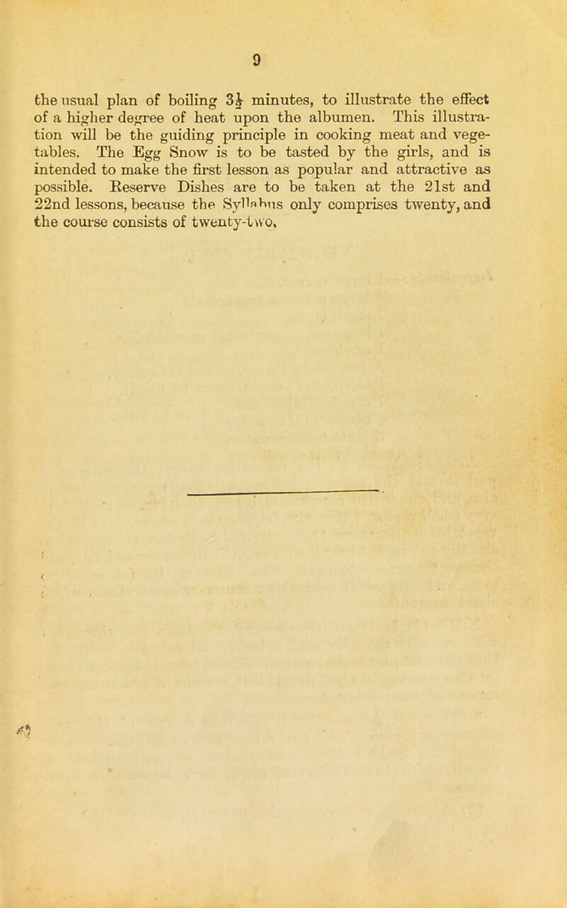 the usual plan of boiling 3b minutes, to illustrate the effect of a higher degree of heat upon the albumen. This illustra- tion will be the guiding principle in cooking meat and vege- tables. The Egg Snow is to be tasted by the girls, and is intended to make the first lesson as popular and attractive as possible. Reserve Dishes are to be taken at the 21st and 22nd lessons, because the Syllabus only comprises twenty, and the course consists of twenty-two.