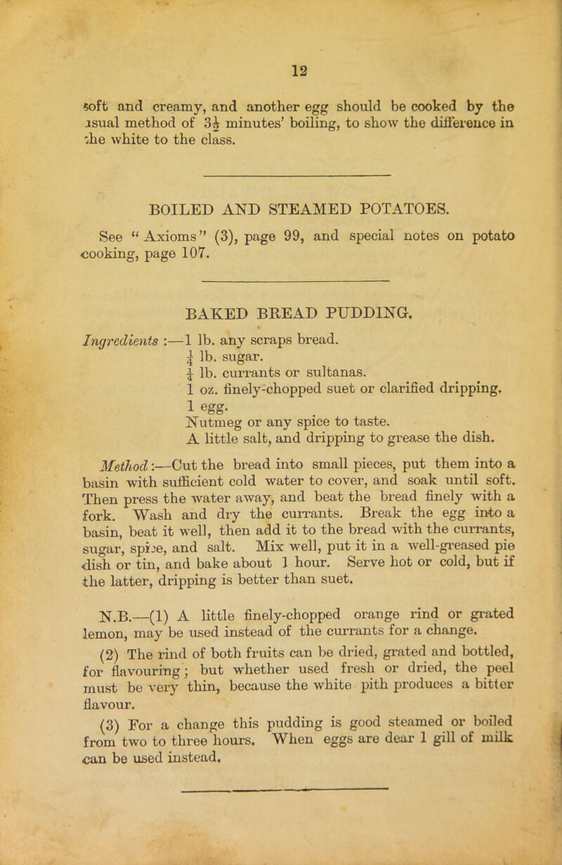 soft and creamy, and another egg should be cooked by the asual method of 3A minutes’ boiling, to show the difference in /he white to the class. BOILED AND STEAMED POTATOES. See “Axioms” (3), page 99, and special notes on potato cooking, page 107. BAKED BREAD PUDDING. Ingredients :—1 lb. any scraps bread. | lb. sugar. f lb. currants or sultanas. 1 oz. finely-chopped suet or clarified dripping. 1 egg- Nutmeg or any spice to taste. A little salt, and dripping to grease the dish. Method:—Cut the bread into small pieces, put them into a basin with sufficient cold water to cover, and soak until soft. Then press the water away, and beat the bread finely with a fork. Wash and dry the currants. Break the egg into a basin, beat it well, then add it to the bread with the currants, sugar, spLe, and salt. Mix well, put it in a well-greased pie dish or tin, and bake about 1 hour. Serve hot or cold, but if the latter, dripping is better than suet. N.B.—(1) A little finely-chopped orange rind or grated lemon, may be used instead of the currants for a change. (2) The rind of both fruits can be dried, grated and bottled, for flavouring; but whether used fresh or dried, the peel must be very thin, because the white pith produces a bitter flavour. (3) For a change this pudding is good steamed or boiled from two to three hours. When eggs are deal- 1 gill of milk can be used instead.