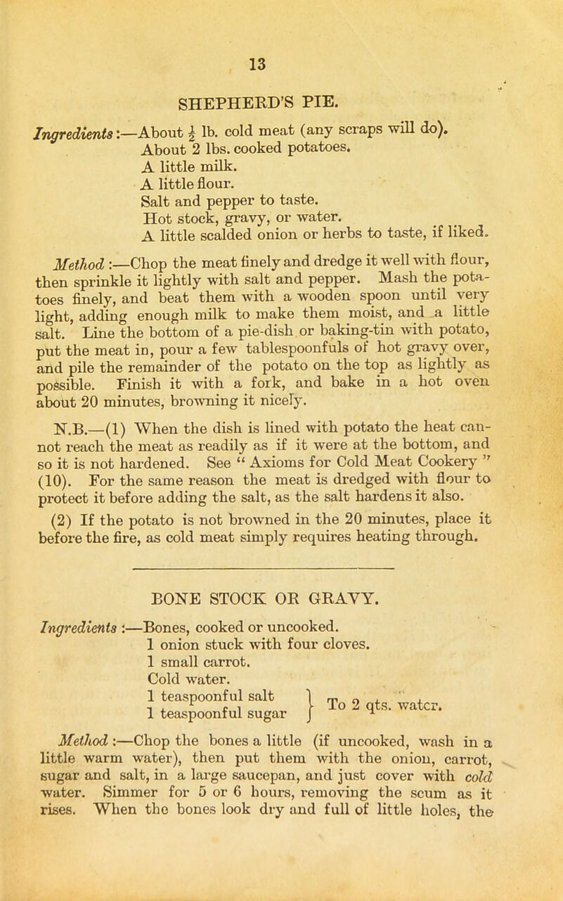 SHEPHERD’S PIE. IngredientsAbout \ lb. cold meat (any scraps will do). About 2 lbs. cooked potatoes. A little milk. A little flour. Salt and pepper to taste. Hot stock, gravy, or water. A little scalded onion or herbs to taste, if liked. Method Chop the meat finely and dredge it well with flour, then sprinkle it lightly with salt and pepper. Mash the pota- toes finely, and beat them with a wooden spoon until very light, adding enough milk to make them moist, and a little salt. Line the bottom of a pie-dish or baking-tin with potato, put the meat in, pour a few tablespoonfuls of hot gravy over, and pile the remainder of the potato on the top as lightly as possible. Finish it with a fork, and bake in a hot oven about 20 minutes, browning it nicely. H.B.—(1) When the dish is lined with potato the heat can- not reach the meat as readily as if it were at the bottom, and so it is not hardened. See “ Axioms for Cold Meat Cookery ” (10). For the same reason the meat is dredged with flour to protect it before adding the salt, as the salt hardens it also. (2) If the potato is not browned in the 20 minutes, place it before the fire, as cold meat simply requires heating through. Method :—Chop the bones a little (if uncooked, wash in a little warm water), then put them with the onion, carrot, sugar and salt, in a large saucepan, and just cover with cold water. Simmer for 5 or 6 hours, removing the scum as it rises. When the bones look dry and full of little holes, the BONE STOCK OR GRAVY. Ingredients :—Bones, cooked or uncooked. 1 onion stuck with four cloves. 1 small carrot. Cold water. 1 teaspoonful salt 1 teaspoonful sugar