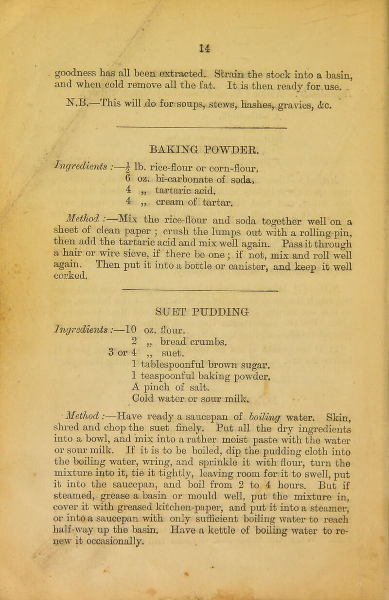 goodness has all been extracted. Strain the stock into a basin, and when cold remove all the fat. It is then ready for use. N.B.—I his will do for soups, stews, hashes,-.gravies, <fcc. BAKING POWDER. Ingredients :—g lb. rice-flour or corn-flour. 6 oz. bi-carbonate of soda, 4 „ tartaric acid. 4 ,, cream of tartar. Method :—Mix the rice-flour and soda together well on a sheet of clean paper • crush the lumps out with a rolling-pin, then add the tartaric acid and mix well again. Pass it through a hair or wire sieve, if there be one; if not, mix and roll well again. Then put it into a bottle or canister, and keep it well corked. SUET PUDDING Ingredients:—10 oz. flour. 2 „ bread crumbs. 3 or 4 „ suet. 1 tablespoonful brown sugar. 1 teaspoonful baking powder. A pinch of salt. Cold water or sour milk. Method :—Have ready a saucepan of boiling water. Skin, shred and chop the suet finely. Put all the dry ingredients into a bowl, and mix into a rather moist paste with the water or sour milk. If it is to be boiled, dip the pudding cloth into the boiling water, wring, and sprinkle it with flour, turn the mixture into it, tie it tightly, leaving room for it to swell, put it into the saucepan, and boil from 2 to 4 hours. But if steamed, grease a basin or mould well, put the mixture in, cover it with greased kitchen-paper, and put it into a steamer, or into a saucepan with only sufficient boiling water to reach half-way up the basin. Have a kettle of boiling water to re- new it occasionally. %