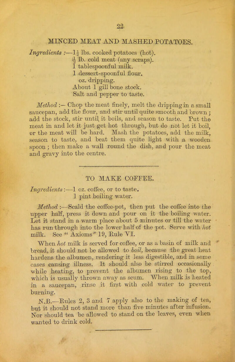 MINCED MEAT AND MASHED POTATOES. Ingredients :—1| lbs. cooked potatoes (hot). lb. cold meat (any scraps). 1 tablespoonful milk. 1 dessert-spoonful dour, oz. dripping. About 1 gill bone stock. Salt and pepper to taste. Method Chop the meat finely, melt the dripping in a small saucepan, add the flour, and stir until quite smooth and brown ; add the stock, stir until, it boils, and season to taste. Put the meat in and let it just get hot through, but do not let it boil, or the meat will be hard. Mash the potatoes, add the milk, season to taste, and beat them quite light with a wooden spoon ; then make a wall round the dish, and pour the meat and gravy into the centre. TO MAKE COFPEE. Ingredients:—1 oz. coffee, or to taste. 1 pint boiling water. Method :—Scald the coffee-pot, then put the coffee into the upper half, pi-ess it down and pour on it the boiling water. Let it stand in a warm place about 5 minutes or till the water has run through into the lower half of the pot. Serve with hot milk. See “ Axioms” 19, Pule VI. When hot milk is served for coffee, or as a basin of milk and bread, it should not be allowed to boil, because the great heat hardens the albumen, rendering it less digestible, and in some cases causing illness. It should also be stirred occasionally while heating, to prevent the albumen rising to the top, which is usually thrown away as scum. When milk is heated in a saucepan, rinse it first with cold water to prevent burning. N.B.—Pules 2, 3 and 7 apply also to the making of tea, but it should not stand more than five minutes after infusion. Nor should tea be allowed to stand on the leaves, even when wanted to drink cold.