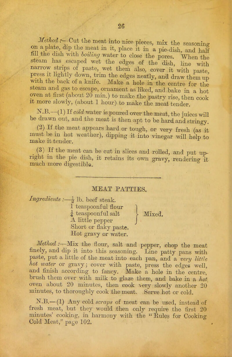 Method: Cut the meat into nice pieces, mix the seasoning on a plate, dip the meat in it, place it in a pie-dish, and hall' Jill the dish with boiling water to close the pores. When the steam has. escaped wet the edges of the dish, line with narrow strips of paste, wet them also, cover it with paste hS]l% down, trim the edges neatly, and draw them up with the back of a knife. Make a hole in the centre for the steam and gas to escape, ornament as liked, and bake in a hot oven at first (about 20 min.) to make the pastry rise, then cook it more slowly, (about 1 hour) to make the meat tender. N.B. (1) If cold water is poured over the meat, the juices will be drawn out, and the meat is then apt to be hard and stringy. (2) If the meat appears hard or tough, or very fresh (as it must be in hot weather), dipping it into vinegar will help to make it tender. . (3) If the meat can be cut in slices and rolled, and put up- right in the pie dish, it retains its own gravy, rendering it much more digestible. MEAT PATTIES. Ingredients :—^ lb. beef steak. 1 teaspoonful flour 1 j teaspoonful salt l Mixed. A little pepper Short or flaky paste. Hot gravy or water. Method: -Mix the flour, salt and pepper, chop the meat finely, and dip it into this seasoning. Line patty pans witli paste, put a little of the meat into each pan, and a very little hot vjater or gravy; cover with paste, press the edges well, and finish according to fancy. Make a hole in the centre, brush them over with milk to glaze them, and bake in a hot oven about 20 minutes, then cook very slowly another 20 minutes, to thoroughly cook the meat. Serve hot or cold. N.B.— (1) Any cold scraps of meat can be used, instead of fresh meat, but they would then only require the first 20 minutes’ cooking, in harmony with the “ Rules for Cooking Cold Meat,” page 102.