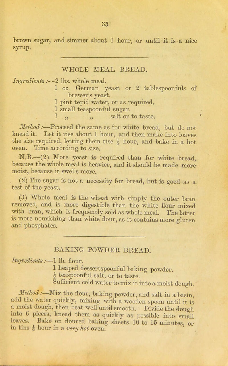 brown sugar, and simmer about 1 hour, or until it is a nice syrup. WHOLE MEAL BREAD. Ingredients-2 lbs. whole meal. 1 oz. German yeast or 2 tablespoonfuls of brewer’s yeast. 1 pint tepid water, or as required. 1 small teaspoonful sugar. 1 „ „ salt or to taste. Method:—Proceed the same as for white bread, but do not knead it. Let it rise about 1 horn.', and then make into loaves the size required, letting them rise | hour, and bake in a hot oven. Time according to size. N.B.—(2) More yeast is required than for white bread, because the whole meal is heaviei’, and it should be made more moist, because it swells more. (2) The sugar is not a necessity for bread, but is good as a test of the yeast. (3) Whole meal is the wheat with simply the outer bran removed, and is more digestible than the white flour mixed with bran, which is frequently sold as whole meal. The latter is more nourishing than white flour, as it contains more gluten and phosphates. BAKING POWDER BREAD. Ingredients:—1 lb. flour. 1 heaped dessertspoonful baking powder. \ teaspoonful salt, or to taste. Sufficient cold water to mix it into a moist dough. Method: Mix the flour, baking powder, and salt in a basin, add the water quickly, mixing with a wooden spoon until it is a moist dough, then beat well until smooth. Divide the dough into 6 pieces, knead them as quickly as possible into small loaves. Bake on floured baking sheets 10 to 15 minutes, or in tins h hour in a very hot oven.