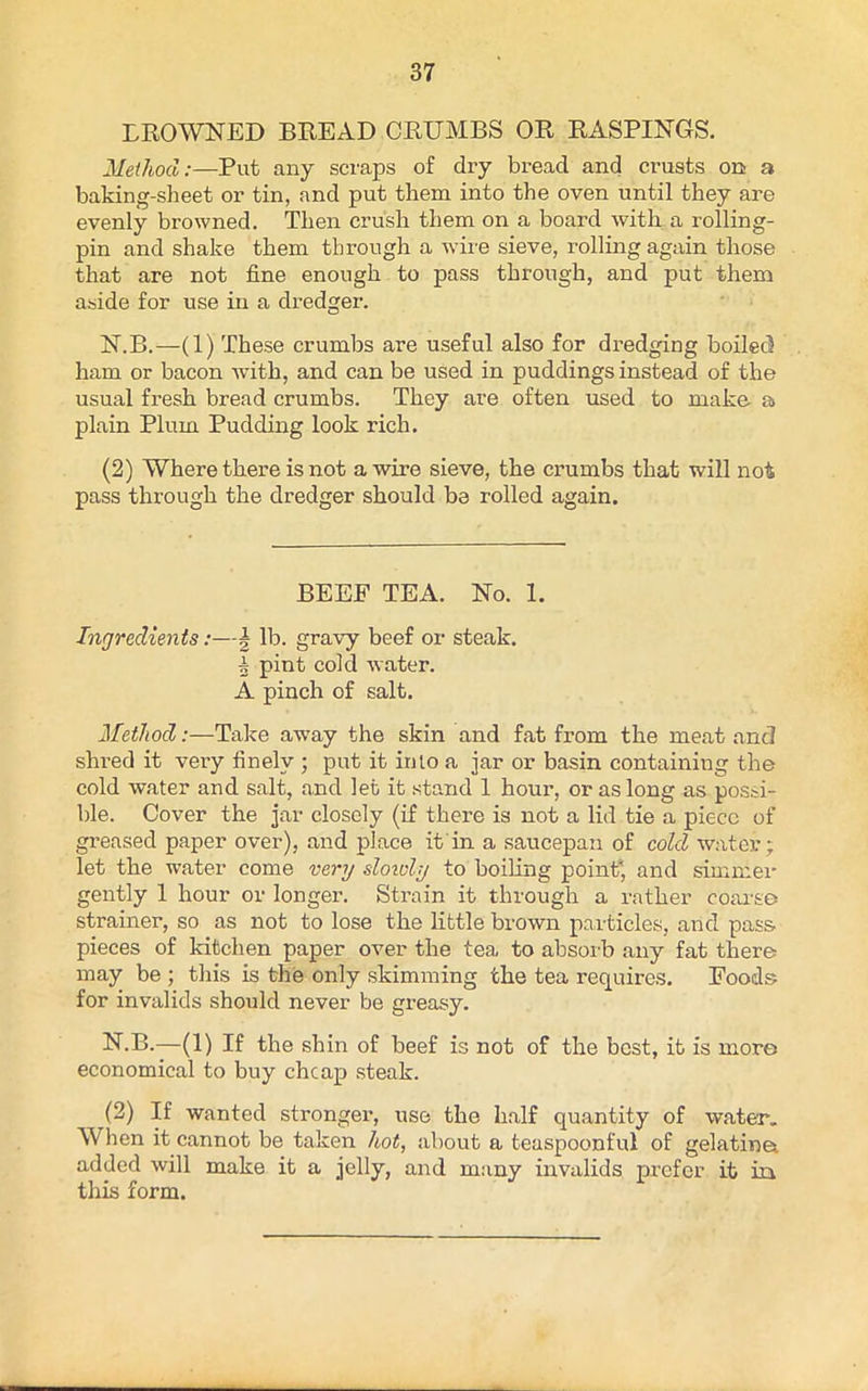 BROWNED BREAD CRUMBS OR RASPINGS. Method:—Put any scraps of dry bread and crusts on a baking-sheet or tin, and put them into the oven until they are evenly browned. Then crush them on a board with a rolling- pin and shake them through a wire sieve, rolling again those that are not fine enough to pass through, and put them aside for use in a dredger. N.B.—(1) These crumbs are useful also for dredgdng boiled ham or bacon with, and can be used in puddings instead of the usual fresh bread crumbs. They are often used to make a plain Plum Pudding look rich. (2) Where there is not a wire sieve, the crumbs that will not pass through the dredger should be rolled again. BEEF TEA. No. 1. Ingredients:—\ lb. gravy beef or steak. 5 pint cold water. A pinch of salt. Method:—Take away the skin and fat from the meat and shred it very finely ; put it into a jar or basin containing the cold water and salt, and let it stand 1 hour, or as long as possi- ble. Cover the jar closely (if there is not a lid tie a piece of greased paper over), and place it in a saucepan of cold water; let the water come very slowly to boiling point) and simmer gently 1 hour or longer. Strain it through a rather coarse strainer, so as not to lose the little brown particles, and pass, pieces of kitchen paper over the tea to absorb any fat there may be ; this is the only skimming the tea requires. Foods for invalids should never be greasy. N.B.—(1) If the shin of beef is not of the best, it is more economical to buy cheap steak. (2) If wanted stronger, use the half quantity of water. When it cannot be taken hot, about a teaspoonful of gelation added will make it a jelly, and many invalids prefer it in this form.