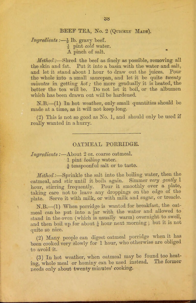 BEEF TEA, No. 2 (Quickly Made). Ingredients:—h lb. gravy beef. | pint cold water. A pinch of salt. Method:—Shred the beef as finely as possible, removing all the skin and fat. Put it into a basin with the water and salt, and let it stand about 1 hour to draw out the juices. Pour the whole into a small saucepan, and let it be quite twenty minutes in getting hot; the more gradually it is heated, the better the tea will be. Do not let it boil, or the albumen which has been drawn out will be hardened. N.B.—(1) In hot weather, only small quantities should be made at a time, as it will not keep long. (2) This is not so good as No. 1, and should only be used if really wanted in a hurry. OATMEAL PORRIDGE. Ingredients:—About 2 oz. coarse oatmeal. 1 pint boiling water. 1 teaspoonful salt or to taste. Method:—Sprinkle the salt into the boiling water, then the oatmeal, and stir until it boils again. Simmer very gently 1 hour, stirring frequently. Pour it smoothly over a plate, taking care not to leave any droppings on the edge of the plate. Serve it with milk, or with milk and sugar, or treacle. N.B.—(1) When porridge is wanted for breakfast, the oat- meal can be put into a jar with the water and allowed to stand in the oven (which is usually warm) overnight to swell, and then boil up for about J hour next morning ; but it is not quite so nice. (2) Many people can digest oatmeal porridge when it. has been cooked very slowly for 1 hour, who otherwise are obliged to avoid it. (3) In hot weather, when oatmeal may be found too heat- ing, whole meal or hominy can be used instead. The foimei needs only about twenty minutes’ cooking.