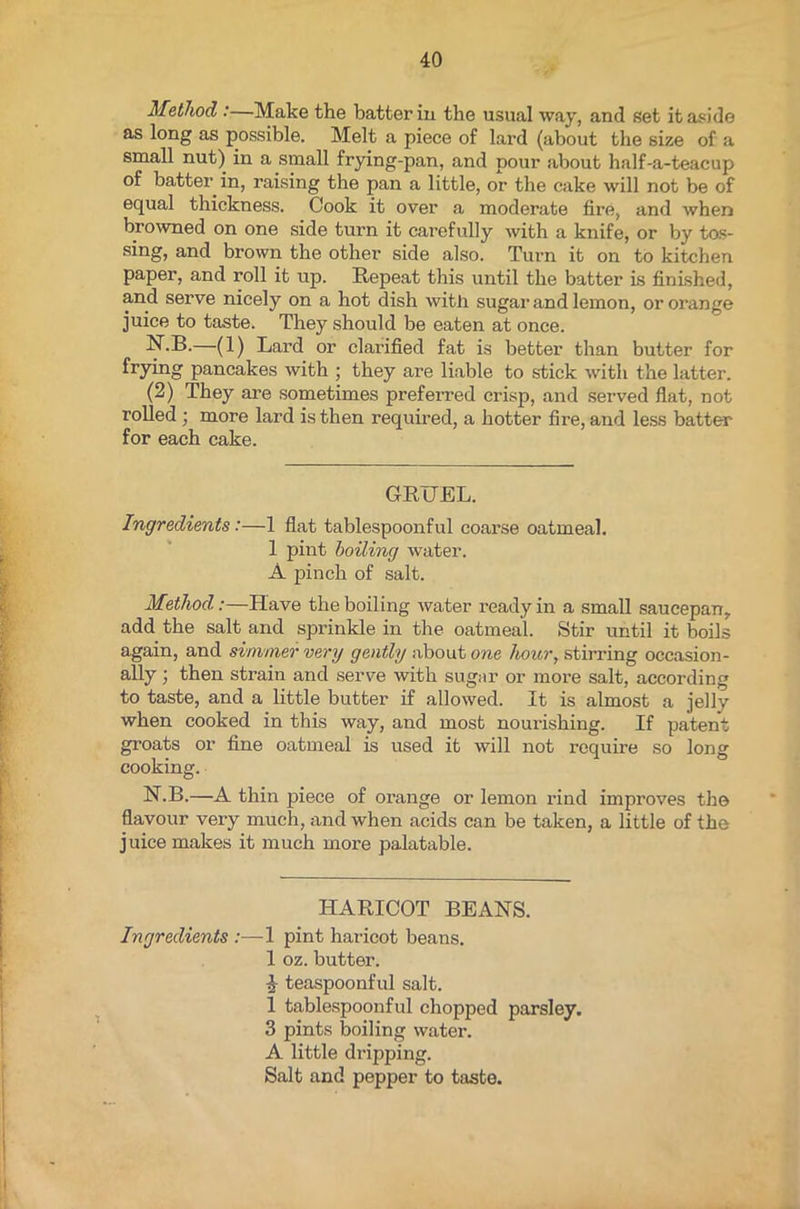 Method :—Make the batter in the usual way, and set it aside as long as possible. Melt a piece of lard (about the size of a small nut) in a small frying-pan, and pour about half-a-teacup of batter in, raising the pan a little, or the cake will not be of equal thickness. Cook it over a moderate fire, and when browned on one side turn it carefully with a knife, or by tos- sing, and brown the other side also. Turn it on to kitchen paper, and roll it up. Repeat this until the batter is finished, and serve nicely on a hot dish with sugar and lemon, or orange juice to taste. They should be eaten at once. N.B.—(1) Lard or clarified fat is better than butter for frying pancakes with ; they are liable to stick with the latter. (2) They are sometimes preferred crisp, and served flat, not rolled ' more lard is then required, a hotter fire, and less batter for each cake. GRUEL. Ingredients:—1 flat tablespoonful coarse oatmeal. 1 pint boiling water. A pinch of salt. Method.:—Have the boiling water ready in a small saucepan, add the salt and sprinkle in the oatmeal. Stir until it boils again, and simmer very gently about one hour, stirring occasion- ally ; then strain and serve with sugar or more salt, according to taste, and a little butter if allowed. It is almost a jelly when cooked in this way, and most nourishing. If patent groats or fine oatmeal is used it will not require so long cooking. N.B.—A thin piece of orange or lemon rind improves the flavour very much, and when acids can be taken, a little of the juice makes it much more palatable. HARICOT BEANS. Ingredients :—1 pint haricot beans. 1 oz. butter. £ teaspoonful salt. 1 tablespoonful chopped parsley. 3 pints boiling water. A little dripping.