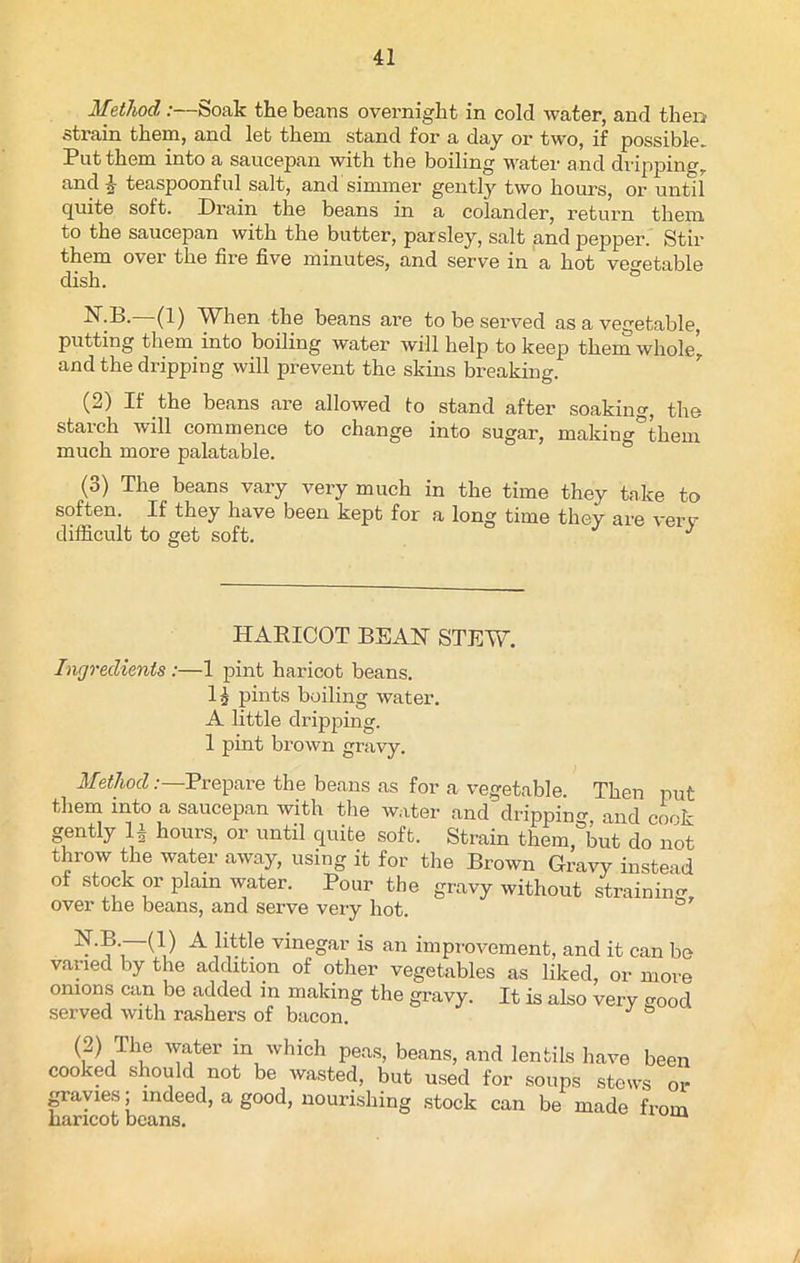 Method :—Soak the beans overnight in cold water, and then strain them, and let them stand for a day or two, if possible. Put them into a saucepan with the boiling water and dripping, and I teaspoonful salt, and simmer gently two hours, or until quite soft. Drain the beans in a colander, return them, to the saucepan with the butter, parsley, salt and pepper. Stir them over the fire five minutes, and serve in a hot vegetable dish. KB.—(1) When the beans are to be served as a vegetable, putting them into boiling water will help to keep them whole, and the dripping will prevent the skins breaking. (2) If the beans are allowed to stand after soaking, the starch will commence to change into sugar, making°them much more palatable. (3) The beans vary very much in the time they take to soften. If they have been kept for a long time they are very difficult to get soft. J HARICOT BEAN STEW. Ingredients :—1 pint haricot beans. 1 £ pints boiling water. A little dripping. 1 pint brown gravy. Method: Prepare the beans as for a vegetable. Then put them into a saucepan with the water and dripping, and cook gently 13 hours, or until quite soft. Strain them, but do not throw the water away, using it for the Brown Gravy instead of stock or plain water. Pour the gravy without strainiim over the beans, and serve very hot. N.B —(1) A little vinegar is an improvement, and it can be varied by the addition of other vegetables as liked, or more onions can be added in making the gravy. It is also very good served with rashers of bacon. J (2) The water in which peas, beans, and lentils have been cooked should not be wasted, but used for soups stews or gravies; indeed, a good, nourishing stock can be made from haricot beans. /