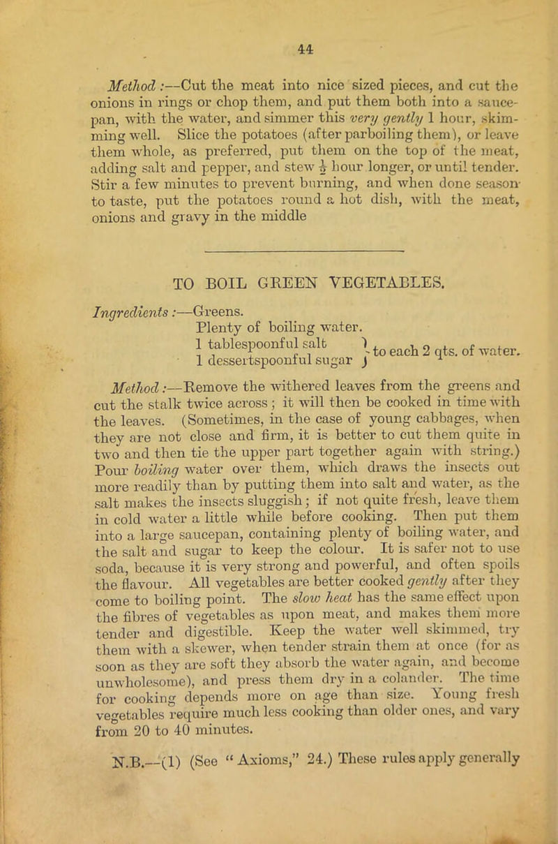 Method :—Cut the meat into nice sized pieces, and cut the onions in rings or chop them, and put them both into a sauce- pan, with the water, and simmer this very gently 1 hour, skim- ming well. Slice the potatoes (after parboiling them1), or leave them whole, as preferred, put them on the top of the meat, adding salt and pepper, and stew A hour longer, or until tender. Stir a few minutes to prevent burning, and when done season- to taste, put the potatoes round a hot dish, with the meat, onions and gravy in the middle TO BOIL GREEN VEGETABLES. Ingredients:—Greens. Plenty of boiling water. 1 tablespoonful salt \ to each 2 ts< of ,vater. 1 dessertspoonful sugar j u Method:—Remove the withered leaves from the greens and cut the stalk twice across; it will then be cooked in time with the leaves. (Sometimes, in the case of young cabbages, when they are not close and firm, it is better to cut them quite in two and then tie the upper part together again with string.) Pour boiling water over them, which draws the insects out more readily than by putting them into salt and water, as the salt makes the insects sluggish; if not quite fresh, leave them in cold water a little while before cooking. Then put them into a large saucepan, containing plenty of boiling water, and the salt and sugar to keep the colour. It is safer not to use soda, because it is very strong and powerful, and often spoils the flavour. All vegetables are better cooked gently after they come to boiling point. The slow heat has the same effect upon the fibres of vegetables as upon meat, and makes them more tender and digestible. Keep the water well skimmed, try them with a skewer, when tender strain them at once (for as soon as they are soft they absorb the water again, and become unwholesome), and press them dry in a colander. The time for cooking depends more on age than size. Young fresh vegetables require much less cooking than older ones, and vary from 20 to 40 minutes. N.B.--(l) (See “Axioms,” 24.) These rules apply generally